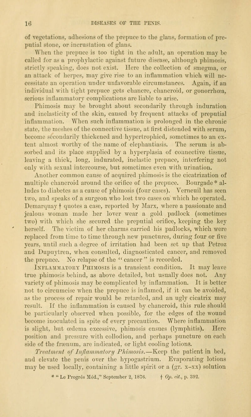 of vegetations, adhesions of the prepuce to the ghms, formation of pre- putial stone, or incrustation of ghms. Wlien the prepuce is too tight in the aOult, an operation may be called for as a prophylactic against future disease, although phimosis, strictly speaking, does not exist. Here the collection of smegma, or an attack of herpes, may give rise to an inflammation Avhich will ne- cessitate an operation under unfavorable circumstances. Again, if an individual with tight prepuce gets chancre, chancroid, or gonorrha3a, serious inflammatory complications are liable to arise. Phimosis may be brought about secondarily through induration and inelasticity of the skin, caused by frequent attacks of preputial inflammation. AVheu such inflammation is prolonged in the chronic state, the meshes of the connective tissue, at first distended with serum, become secondarily thickened and hypertrophied, sometimes to an ex- tent almost worthy of the name of elephantiasis. The serum is ab- sorbed and its place supplied by a hyperplasia of connective tissue, leaving a thick, long, indurated, inelastic iirepuce, interfering not only with sexual intercourse, but sometimes even with urination. Another common cause of acquired phimosis is the cicatrization of multiple chancroid around the orifice of the prepuce. Bourgadc* al- ludes to diabetes as a cause of phimosis (four cases). Verneuil has seen two, and speaks of a surgeon who lost two cases on which he operated. Demarqnay f quotes a case, reported by Marx, where a passionate and jealous woman made her lover wear a gold padlock (sometimes two) with which she secured the preputial orifice, keeping the key herself. The victim of her charms carried his padlocks, which were replaced from time to time through new punctures, during four or five years, until such a degree of irritation had been set up that Petroz and Dui^uytren, when consulted, diagnosticated cancer, and removed the prepuce. No relapse of the  cancer ' is recorded. Inflammatory Phimosis is a transient condition. It may leave true phimosis behind, as above detailed, but usually does not. Any variety of phimosis may be complicated by inflammation. It is better not to circumcise when the prepuce is inflamed, if it can be avoided, as the process of repair would be retarded, and an ugly cicatrix may result. If the inflammation is caused by chancroid, this rule should be particularly observed when jiossible, for the edges of the wound become inoculated in spite of every precaution. Where inflammation is slight, but cedema excessive, phimosis ensues (lymphitis). Here position and pressure with collodion, and perhaps puncture on each side of the frajnum, are indicated, or light cooling lotions. Treatment of Injlammalory PJdmosis.—Keep the patient in bed, and elevate the penis over the hypogastrium. Evaporating lotions may be used locally, containing a little spirit or a (gr. x-xx) solution *  Le Progr6s Med., September 2, 1876. f Op- «<•. P- 392.