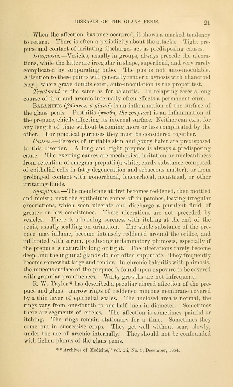 . When the affection has once occurred, it shows a marked tendency to return. There is often a periodicity about the attacks. Tight pre- puce and contact of irritating discharges act as predisposing causes. Diagnosis.—Vesicles, usually in groups, always precede the ulcera- tions, while the latter are irregular in shape, superficial, and very rarely complicated by suppurating bubo. The pus is not auto-inoculable. Attention to these points will generally render diagnosis with chancroid easy ; where grave doubts exist, auto-inoculation is the proper test. Treatment is the same as for balanitis. In relapsing cases a long course of iron and arsenic internally often effects a permanent cure. Balanitis {fSdXavo's, a gland) is an inflammation of the surface of the glans penis. Posthitis (ttoo-Ot], the prepuce) is an inflammation of the prepuce, chiefly affecting its internal surface. Neither can exist for any length of time without becoming more or less complicated by the other. For practical purposes they must be considered together. Causes.—Persons of irritable skin and gouty habit are predisposed to this disorder. A long and tight prepuce is always a predisposing cause. The exciting causes are mechanical irritation or uncleanliness from retention of smegma preputii (a white, curdy substance composed of epithelial cells in fatty degeneration and sebaceous matter), or from prolonged contact with gonorrhoeal, leucorrhoeal, menstrual, or other irritating fluids. Symptoms.—The membrane at first becomes reddened, then mottled and moist; next the epithelium comes off in patches, leaving irregular excoriations, which soon ulcerate and discharge a purulent fluid of greater or less consistence. These ulcerations are not preceded by vesicles. There is a burning soreness with itching at the end of the penis, usually scalding on urination. The whole substance of the pre- puce may inflame, become intensely reddened around the orifice, and infiltrated with serum, producing inflammatory phimosis, especially if the prepuce is naturally long or tight. The ulcerations rarely become deep, and the inguinal glands do not often suppurate. They frequently become somewhat large and tender. In chronic balanitis with phimosis, the mucous surface of the prepuce is found upon exposure to be covered with granular prominences. Warty growths are not infrequent. K. W. Taylor^ has described a peculiar ringed affection of the pre- puce and glans—narrow rings of reddened mucous membrane covered by a thin layer of eijithelial scales. The inclosed area is normal, the rings vary from one-fourth to one-half inch in diameter. Sometimes there are segments of circles. The affection is sometimes painful or itching. The rings remain stationary for a time. Sometimes they come out in successive crops. They get well withoiit scar, slowly, under the use of arsenic internally. They should not be confounded with lichen planus of the glans penis. * Archives of Medicine, vol. xii, No. 3, December, 1834.
