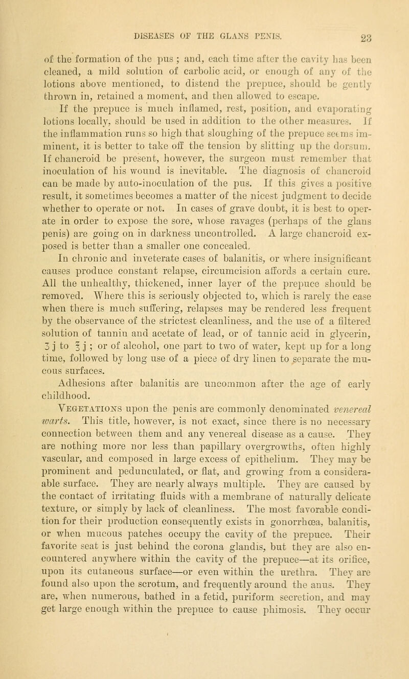 of the formation of the pus ; iind, each time after the cavity has been cleaned, a mild solution of carbolic acid, or enough of any of the lotions above mentioned, to distend the prepuce, should be gently thrown in, retained a moment, and then allowed to escape. If the prepuce is much inflamed, rest, position, and evaporating lotions locally, should be used in addition to the other measures. If the inflammation runs so high that sloughing of the prepuce seems im- minent, it is better to take off the tension by slitting up the dorsum. If chancroid be present, however, the surgeon must remember that inoculation of his wound is inevitable. The diagnosis of chancroid can be made by auto-inoculation of the pus. If this gives a positive result, it sometimes becomes a matter of the nicest judgment to decide whether to operate or not. In cases of grave doubt, it is best to ojier- ate in order to expose the sore, whose ravages (perhaps of the glans penis) are going on in darkness uncontrolled. A large chancroid ex- posed is better than a smaller one concealed. In chronic and inveterate cases of balanitis, or where insignificant causes produce constant relapse, circumcision affords a certain cure. All the unhealthy, thickened, inner layer of the prepuce should be removed. Where this is seriously objected to, which is rarely the case when there is much suffering, relapses may be rendered less frequent by the observance of the strictest cleanliness, and the use of a filtered solution of tannin and acetate of lead, or of tannic acid in glycerin, 3 J to I j ; or of alcohol, one part to two of water, kept up for a long time, followed by long use of a piece of dry linen to separate the m.u- cous surfaces. Adhesions after balanitis are uncommon after the age of early childhood. Vegetatio^sts upon the penis are commonly denominated venereal loarts. This title, however, is not exact, since there is no necessary connection between them and any venereal disease as a cause. They are nothing more nor less than papillary overgrowths, often highly vascular, and composed in large excess of epithelium. They may be prominent and pedunculated, or flat, and growing from a considera- able surface. They are nearly always multi23le. They are caused by the contact of irritating fluids with a membrane of naturally delicate texture, or simply by lack of cleanliness. The most favorable condi- tion for their production consequently exists in gonorrhoea, balanitis, or when mucous patches occupy the cavity of the prepuce. Their favorite seat is just behind the corona glandis, but they are also en- countered anywhere within the cavity of the prepuce—at its orifice, upon its cutaneous surface—or even within the urethra. They are found also upon the scrotum, and frequently around the anus. They are, when numerous, bathed in a fetid, puriform secretion, and may get large enough within the prepuce to cause phimosis. They occur