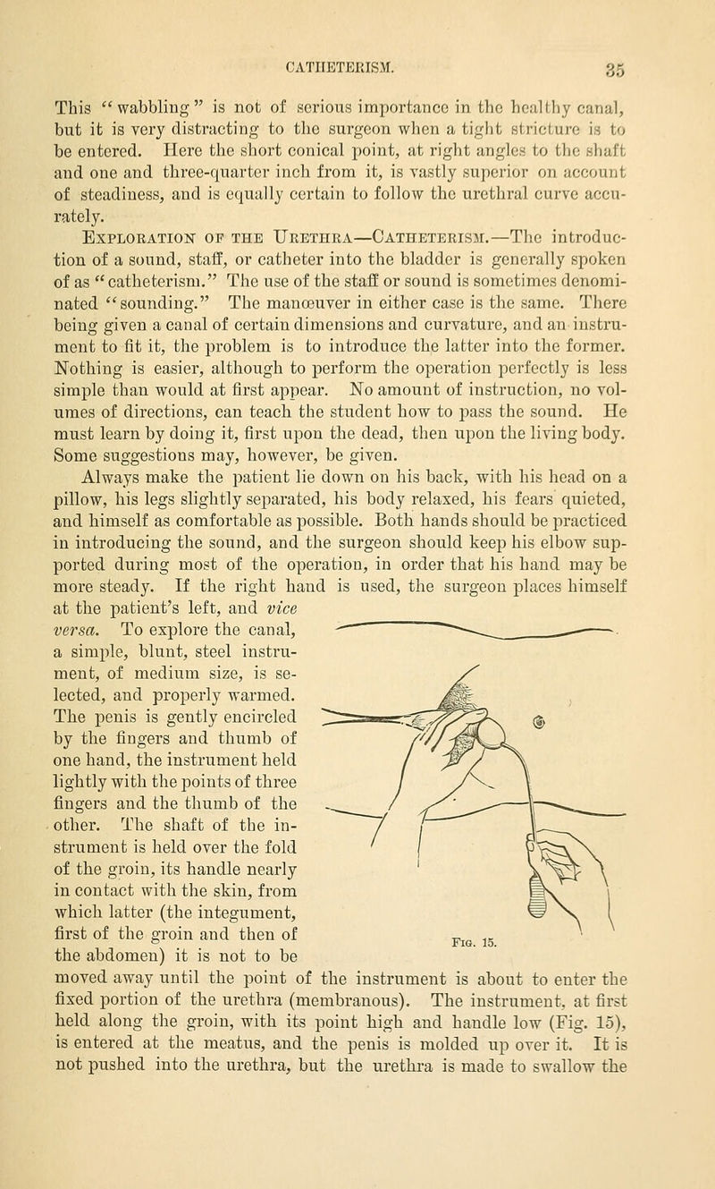 This wabbling is not of serious importance in the healthy canal, but it is very distracting to the surgeon when a tight stricture is to be entered. Here the short conical point, at right angles to the shaft and one and three-quarter inch from it, is vastly superior on account of steadiness, and is equally certain to follow the urethral curve accu- rately. Exploration of the Urethra—Catheterism.—The introduc- tion of a sound, staff, or catheter into the bladder is generally spoken of as  catheterism. The use of the staff or sound is sometimes denomi- nated ''sounding. The manoeuver in either case is the same. There being given a canal of certain dimensions and curvature, and an instru- ment to fit it, the problem is to introduce the latter into the former. Nothing is easier, although to perform the operation perfectly is less simple than would at first appear. No amount of instruction, no vol- umes of directions, can teach the student how to pass the sound. He must learn by doing it, first upon the dead, then upon the living body. Some suggestions may, however, be given. Always make the patient lie down on his back, with his head on a pillow, his legs slightly separated, his body relaxed, his fears quieted, and himself as comfortable as possible. Both hands should be practiced in introducing the sound, and the surgeon should keep his elbow sup- ported during most of the operation, in order that his hand may be more steady. If the right hand is used, the surgeon places himself at the patient's left, and vice versa. To explore the canal, a simple, blunt, steel instru- ment, of medium size, is se- lected, and properly -warmed. The penis is gently encircled by the fingers and thumb of one hand, the instrument held lightly with the points of three fingers and the thumb of the other. The shaft of the in- strument is held over the fold of the groin, its handle nearly in contact with the skin, from which latter (the integument, first of the groin and then of the abdomen) it is not to be moved away until the point of the instrument is about to enter the fixed portion of the urethra (membranous). The instrument, at first held along the groin, with its point high and handle low (Fig. 15), is entered at the meatus, and the penis is molded up over it. It is not pushed into the urethra, but the urethra is made to swallow the