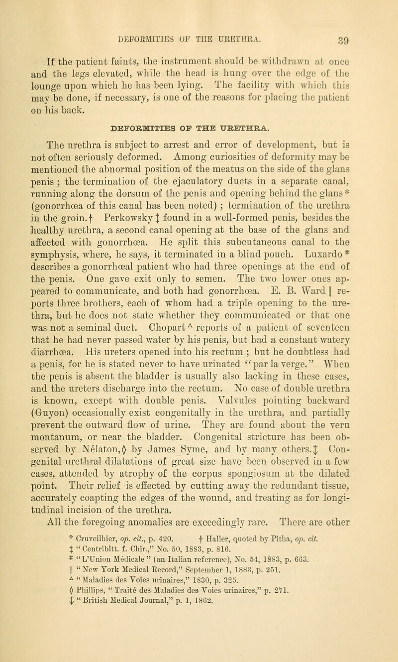 If the patient faints, the instrument should be withdrawn at once and the legs elevated, while the head is hung over the edge of the lounge upon which he has been lying. The facility with which this may be done, if necessary, is one of the reasons for placing the patient on his back. DEFORMITIES OF THE URETHRA. The urethra is subject to arrest and error of development, but is not often seriously deformed. Among curiosities of deformity may be mentioned the abnormal position of the meatus on the side of the glans penis ; the termination of the ejaculatory ducts in a separate canal, running along the dorsum of the penis and opening behind the glans * (gonorrhcea of this canal has been noted) ; termination of the urethra in the groin, f Perkowsky J found in a well-formed penis, besides the healthy urethra, a second canal opening at the base of the glans and affected with gonorrhoea. He split this subcutaneous canal to the symphysis, where, he says, it terminated in a blind pouch. Luxardo * describes a gonorrhoeal patient who had three openings at the end of the penis. One gave exit only to semen. The two lower ones ap- peared to communicate, and both had gonorrhoea. E. B. Ward | re- ports three brothers, each of whom had a triple opening to the ure- thra, but he does not state whether they communicated or that one was not a seminal duct. Chopart ^ reports of a patient of seventeen that he had never passed water by his penis, but had a constant watery diarrhoea. His ureters opened into his rectum ; but he doubtless had a penis, for he is stated never to have urinated par la verge. When the penis is absent the bladder is usually also lacking in these cases, and the ureters discharge into the rectum. No case of double urethra is known, except with double penis. Valvules pointing backward (Guyon) occasionally exist congenitally in the urethra, and partially prevent the outward flow of urine. They are found about the veru montanum, or near the bladder. Congenital stricture has been ob- served by Nelaton,^ by James Syme, and by many others. J Con- genital urethral dilatations of great size have been observed in a few cases, attended by atrophy of the corpus spongiosum at the dilated point. Their relief is effected by cutting away the redundant tissue, accurately coapting the edges of the wound, and treating as for longi- tudinal incision of the urethra. All the foregoing anomalies are exceedingly rare. There are other * Cruveilhier, op. cii., p. 420. f Haller, quoted by Pitha, op. cit. X  Centrlbltt. f. Chir., No. 50, 1883, p. 816. * L'Union Medicale  (an Italian reference), Xo. 54, 1883, p. 663. II New York Medical Record, September 1, 1383, p. 251. ^  Maladies des Voies urinaires, 1830, p. 325. ^ Phillips,  Traite des Maladies des Voies urinaires, p. 2*71. ^  British Medical Journal, p. 1, 1862.