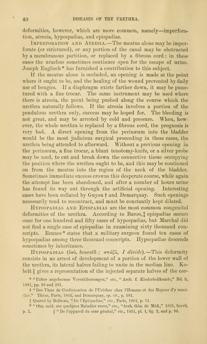 deformities, however, which are more common, namely—impcrfora- tion, atresia, hypospadias, and epispadias. Impekfouation axd Atresia.—The meatus alone may be imper- forate (or sti'ictured), or any portion of the canal may be obstructed by a membranous partition, or replaced by a fibrous cord: in these cases the urachus sometimes continues open for the escape of urine. Joseph Englisch * has furnished a contribution to this subject. If the meatus alone is occluded, an opening is made at the point where it ought to be, and the healing of the Avound prevented by daily use of bougies. If a diaphragm exists farther down, it may be punc- tured with a fine trocar. The same instrument may be used where there is atresia, the point being pushed along the course which the urethra naturally follows. If the atresia involves a portion of the pendulous urethra only, success may be hoped for. The bleeding is not great, and may be arrested by cold and pressure. When, how- ever, the whole urethra is replaced by a fibrous cord, the prognosis is very bad. A direct opening from the perinoeum into the bladder would be the most judicious surgical proceeding in these cases, the urethra being attended to afterward. Without a previous opening in the perineum, a fine trocar, a blunt tenotomy-knife, or a silver probe may be used, to cut and break down the connective tissue occupying the position where the urethra ought to be, and this maybe continued on from the meatus into the region of the neck of the bladder. Sometimes immediate success crowns this desperate course, while again the attempt has been abandoned, and after a number of hours urine has found its way out through the artificial opening. Interesting cases have been collated by Guyon f and Demarquay. Such openings necessarily tend to recontract, and must be constantly kept dilated. Hypospadias axd Epispadias are the most common congenital deformities of the urethra. According to Baron, J epispadias occurs once for one hundred and fifty cases of hypospadias, but Marchal did not find a single case of epispadias in examining sixty thousand con- scripts. Rennes * states that a military surgeon found ten cases of hypospadias among three thousand conscripts. Hypospadias descends sometimes by inheritance. Hypospadias (utto, heneath ; (nrd^w, I divide).—This deformity consists in an arrest of development of a portion of the lower wall of the urethra, its lateral halves failing to unite in the median line. Ko- bclt II gives a representation of the injected separate halves of the cor- *Ueber angeborene Vcrschliessungen, etc., Arch. f. Kindcrheilkuntle, Bd. ii, 1S81, pp. 85 and 291. f  Des Vices dc Conformation do I'Urethre chez rilomme ot dcs Moyens d'y rem6- dier. Th5se, Paris, 1863, and Demarquay, op. dt., p. 581. \ Quoted by Dolbeau, De 1'Epispadias, etc., Paris, 1801, p. 11. *  Obs. med. sur (luelques Maladies rares, etc., Arcli. G6n. de M6d., 1831, Ixxvii, p. 1. I  De I'appareil du sens genital, etc., 1851, pi. 1, fig. 2, and p. 96.
