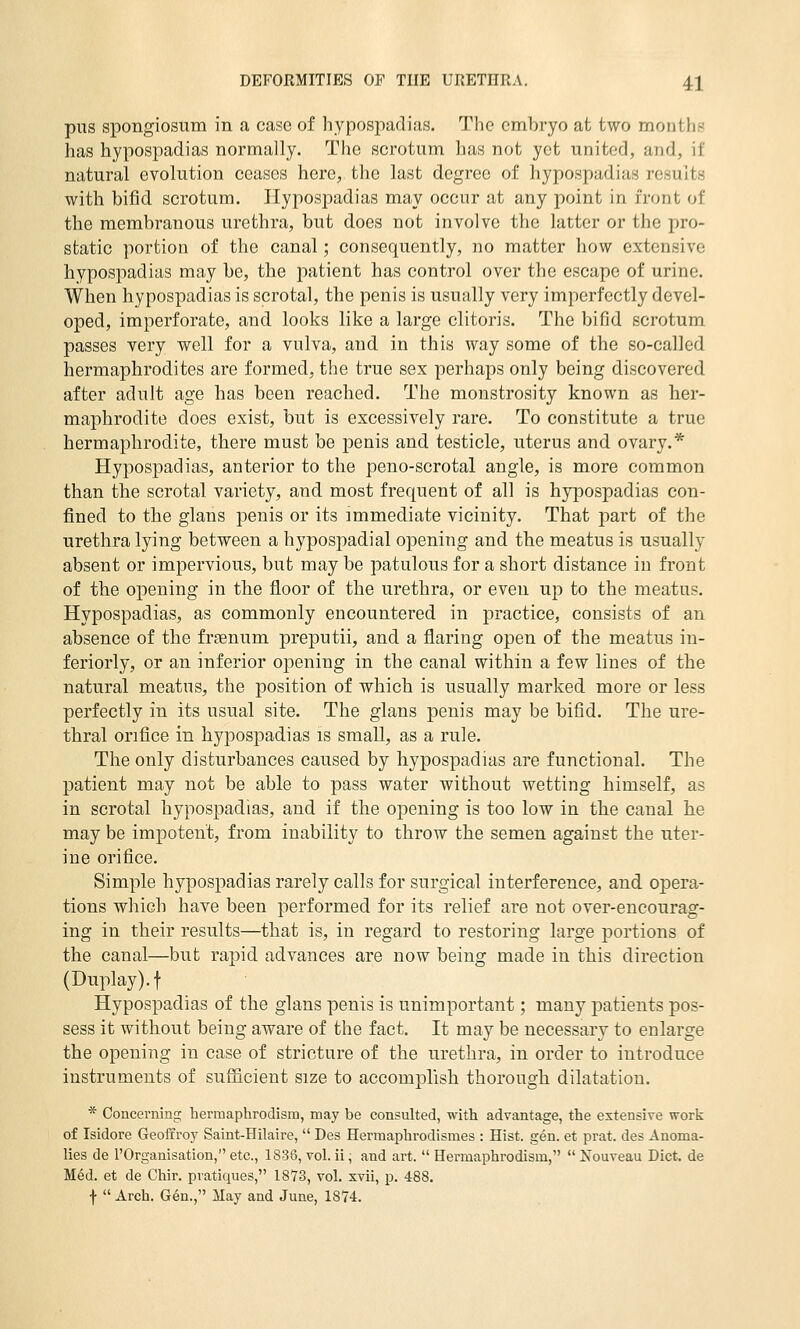 pus spongiosum in a case of hypospadias. The embryo at two months has hypospadias normally. The scrotum has not yet united, and, if natural evolution ceases here, the last degree of hypospadias results with bifid scrotum. Hypospadias may occur at any jooint in front of the membranous urethra, but does not involve the latter or the pro- static portion of the canal; consequently, no matter how extensive hypospadias may be, the patient has control over the escape of urine. When hypospadias is scrotal, the penis is usually very imperfectly devel- oped, imperforate, and looks like a large clitoris. The bifid scrotum passes very well for a vulva, and in this way some of the so-called hermaphrodites are formed, the true sex perhaps only being discovered after adult age has been reached. The monstrosity known as her- maphrodite does exist, but is excessively rare. To constitute a true hermaphrodite, there must be penis and testicle, uterus and ovary.* Hypospadias, anterior to the peno-scrotal angle, is more common than the scrotal variety, and most frequent of all is hypospadias con- fined to the glans penis or its immediate vicinity. That part of the urethra lying between a hypospadial opening and the meatus is usually absent or impervious, but maybe patulous for a short distance in front of the opening in the floor of the urethra, or even up to the meatus. Hypospadias, as commonly encountered in practice, consists of an absence of the fraenum preputii, and a flaring open of the meatus in- feriorly, or an inferior opening in the canal within a few lines of the natural meatus, the position of which is usually marked more or less perfectly in its usual site. The glans penis may be bifid. The ure- thral orifice in hypospadias is small, as a rule. The only disturbances caused by hypospadias are functional. The patient may not be able to pass water without wetting himself, as in scrotal hypospadias, and if the opening is too low in the canal he may be impotent, from inability to throw the semen against the uter- ine orifice. Simple hypospadias rarely calls for surgical interference, and opera- tions which have been performed for its relief are not over-encourag- ing in their results—that is, in regard to restoring large portions of the canal—but rapid advances are now being made in this direction (Duplay).t Hypospadias of the glans penis is unimportant; many patients pos- sess it without being aware of the fact. It may be necessary to enlarge the opening in case of stricture of the urethra, in order to introduce instruments of sufficient size to accomplish thorough dilatation. * Concei'ning hermaphrodism, may be consulted, with advantage, the extensive work of Isidore Geoffroy Saint-Hilaire,  Des Hermaphrodismes : Hist. gen. et prat, des Anoma- lies de I'Organisation, etc., 1836, vol. ii; and art.  Hermaphrodism,  Nouveau Diet, de M6d. et de Chir. pratiques, 1873, vol. xvii, p. 488. \  Arch. Gen., May and June, 18'74.