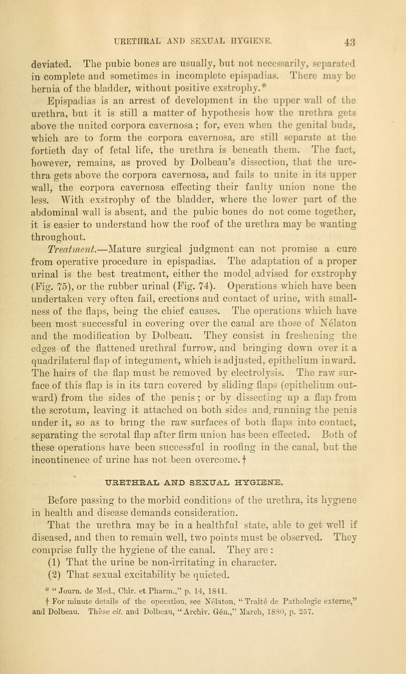 deviated. The pubic bones are usually, but not necessarily, separated in complete and sometimes in incomplete epispadias. There may be hernia of the bladder, without positive exstrophy.* Epispadias is an arrest of development in the upper wall of the urethra, but it is still a matter of hypothesis how the urethra gets above the united corpora cavernosa; for, even when the genital buds, which are to form the corpora cavernosa, are still separate at the fortieth day of fetal life, the urethra is beneath them. The fact, however, remains, as proved by Dolbeau's dissection, that the ure- thra gets above the corpora cavernosa, and fails to unite in its upper wall, the corpora cavernosa effecting their faulty union none the less. With exstrophy of the bladder, where the lower part of the abdominal wall is absent, and the pubic bones do not come together, it is easier to understand how the roof of the urethra may be wanting throughout. Treatment.—Mature surgical judgment can not promise a cure from operative procedure in epispadias. The adaptation of a proper urinal is the best treatment, either the model, advised for esstroj)hy (Fig. 75), or the rubber urinal (Fig. 74). Operations which have been undertaken very often fail, erections and contact of urine, with small- ness of the flaps, being the chief causes. The operations which have been most-successful in covering over the canal are those of J^elaton and the modification by Dolbeau. They consist in freshening the edges of the flattened urethral furrow, and bringing down over it a quadrilateral flap of integument, which is adjusted, epithelium inward. The hairs of the flap must be removed by electrolysis. The raw sur- face of this flap is in its turn covered by sliding flaps (epithelium out- ward) from the sides of the penis; or by dissecting up a flap from the scrotum, leaving it attached on both sides and, running the penis under it, so as to bring the raw surfaces of both flaps into contact, separating the scrotal flap after firm union has been effected. Both of these operations have been successful in roofing in the canal, but the incontinence of urine has not been overcome, f URETHRAL AND SEXUAL HYGIENE. Before passing to the morbid conditions of the urethra, its hygiene in health and disease demands consideration. That the urethra may be in a healthful state, able to get well if diseased, and then to remain well, two points must be observed. They comprise fully the hygiene of the canal. They are : (1) That the urine be non-irritating in character. (2) That sexual excitability be quieted. *  Joum. de Med., Chir. et Pharm., p. 14, 1S41. f For minute details of the operation, see Nelaton,  Traite de Pathologic exteme, and Dolbeau. These cit. and Dolbeau, Archiv. Gen.,*' March, ISSO, p. 257.