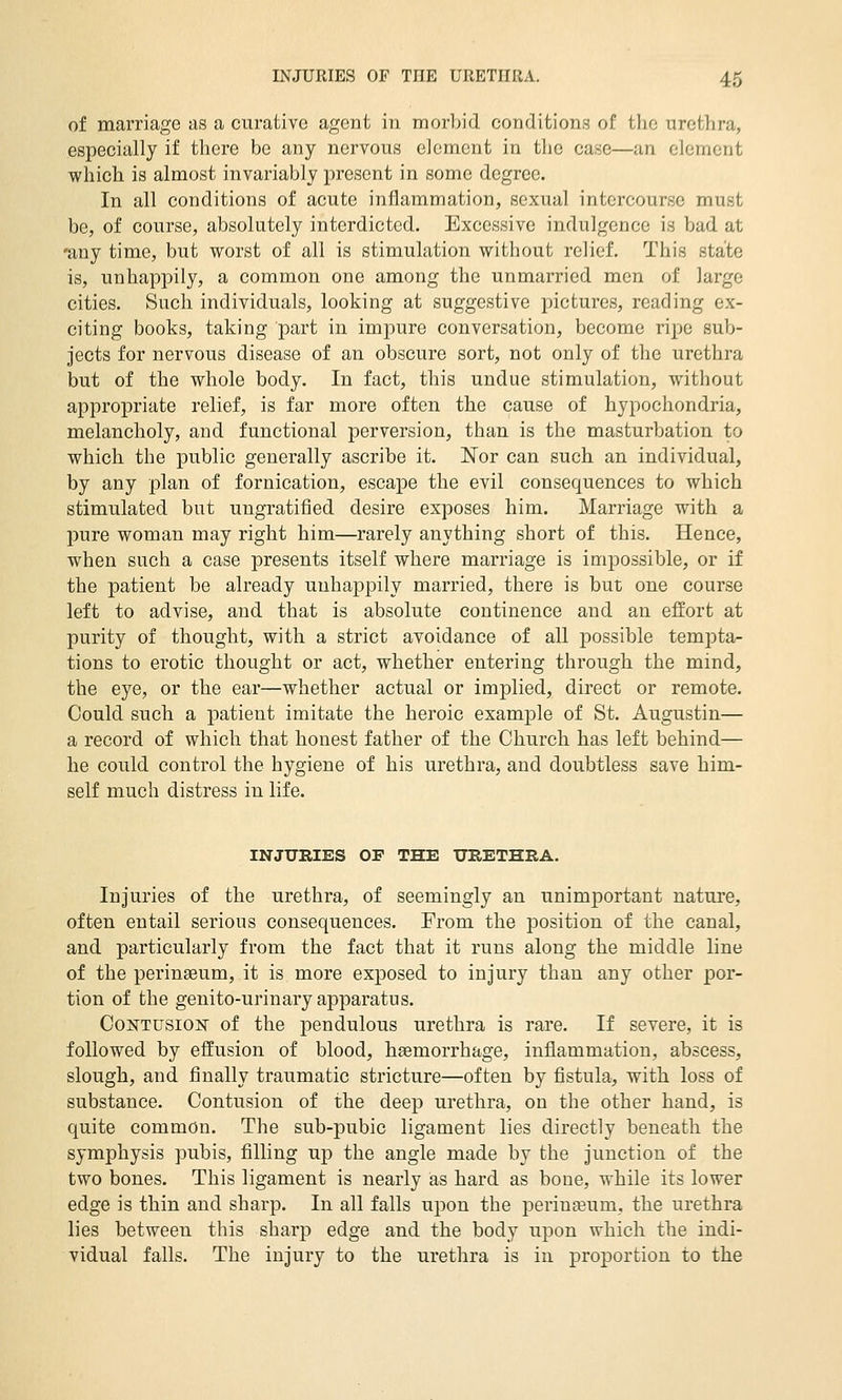 of marriage as a curative agent in morbid conditions of the urethra, especially if there be any nervous element in the case—an element which is almost invariably present in some degree. In all conditions of acute inflammation, sexual intercourse must be, of course, absolutely interdicted. Excessive indulgence is bad at •any time, but worst of all is stimulation without relief. This state is, unhappily, a common one among the unmarried men of large cities. Such individuals, looking at suggestive pictures, reading ex- citing books, taking part in impure conversation, become ripe sub- jects for nervous disease of an obscure sort, not only of the urethra but of the whole body. In fact, this undue stimulation, without appropriate relief, is far more often the cause of hypochondria, melancholy, and functional perversion, than is the masturbation to which the public generally ascribe it. Nor can such an individual, by any plan of fornication, escape the evil consequences to which stimulated but ungratified desire exposes him. Marriage with a pure woman may right him—rarely anything short of this. Hence, when such a case presents itself where marriage is impossible, or if the patient be already unhappily married, there is but one course left to advise, and that is absolute continence and an effort at purity of thought, with a strict avoidance of all possible tempta- tions to erotic thought or act, whether entering through the mind, the eye, or the ear—whether actual or implied, direct or remote. Could such a patient imitate the heroic example of St. Augustin— a record of which that honest father of the Church has left behind— he could control the hygiene of his urethra, and doubtless save him- self much distress in life. INJURIES OF THE URETHRA. Injuries of the urethra, of seemingly an unimportant nature, often entail serious consequences. From the position of the canal, and particularly from the fact that it runs along the middle line of the perinseum, it is more exposed to injury than any other por- tion of the genito-urinary apparatus. Contusion of the pendulous urethra is rare. If severe, it is followed by effusion of blood, haemorrhage, inflammation, abscess, slough, and finally traumatic stricture—often by fistula, with loss of substance. Contusion of the deep urethra, on the other hand, is quite common. The sub-pubic ligament lies directly beneath the symphysis pubis, filling up the angle made by the junction of the two bones. This ligament is nearly as hard as bone, while its lower edge is thin and sharp. In all falls upon the perineum, the urethra lies between this sharp edge and the body upon which the indi- vidual falls. The injury to the urethra is in proportion to the