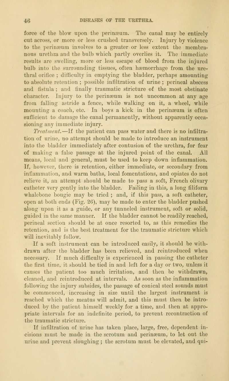force of the blow upon the perina?um. The caual may be entirely cut across, or more or less crushed transversely. Injury by violence to the ])orin;vuin involves to a greater or less extent the membra- nous uretlini and the bulb which partly overlies it. The immediate results are swelling, more or less escape of blood fi-om the injured bulb into the surrounding tissues, often haemorrhage from the ure- thral orifice ; dilKculty in emptying the bladder, perhaps amounting to absolute retention ; possible infiltration of urine ; perineal abscess and listula ; and finally traumatic stricture of the most obstinate character. Injury to the perinasum is not uncommon at any age from falling astride a fence, while walking on it, a wheel, while mounting a coach, etc. In boys a kick in the perinasum is often sufficient to damage the canal permanently, without apparently occa- sioning any immediate injury. Treatment.—If the patient can pass water and there is no infiltra- tion of urine, no attempt should be made to introduce an instrument into the bladder immediately after contusion of the urethra, for fear of making a false passage at the injured point of the canal. All means, local and general, must be used to keep down inflammation. If, however, there is retention, either immediate, or secondary from inflammation, and warm baths, local fomentations, and opiates do not relieve it, an attempt should be made to pass a soft, French olivary catheter very gently into the bladder. Failing in this, a long filiform whalebone bougie may be tried ; and, if this pass, a soft catheter, open at both ends (Fig. 26), may be made to enter the bladder pushed along upon it as a guide, or any tunneled instrument, soft or solid, guided in the same manner. If the bladder cannot be readily reached, perineal section should be at once resorted to, as this remedies the retention, and is the best treatment for the traumatic stricture which will inevitably follow. If a soft instrument can be introduced easily, it should be with- drawn after the bladder has been relieved, and reintroduced when necessary. If much difficulty is experienced in passing the catheter the first time, it should be tied in and left for a day or two, unless it causes the patient too much irritation, and then be withdrawn, cleaned, and reintroduced at intervals. As soon as the inflammation following the injury subsides, the passage of conical steel sounds must be commenced, increasing in size until the largest instrument is reached which the meatus will admit, and this must then be intro- duced by the patient himself weekly for a time, and then at appro- priate intervals for an indefinite period, to prevent recontraction of the traumatic stricture. If infiltration of urine has taken place, large, free, dependent in- cisions must be made in the scrotum and perinaeum, to let out the urine and prevent sloughing; the scrotum must be elevated, and qui-