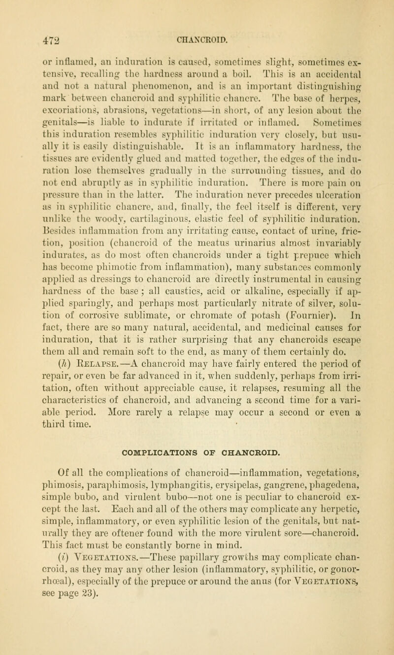 or inflamed, an indnmtion is caused, sometimes slight, sometimes ex- tensive, recalling the hardness around a boil. This is an accidental and not a natural phenomenon, and is an important distinguishing mark between chancroid and syphilitic chancre. The base of herpes, excoriations, abrasions, vegetations—in short, of any lesion about the genitals—is liable to indurate if irritated or inflamed. Sometimes this induration resembles syphilitic induration very closely, but usu- ally it is easily distinguishable. It is an inilammatory hardness, the tissues are evidently glued and matted together, tlie edges of the indu- ration lose themselves gradually in the surrounding tissues, and do not end abruptly as in syphilitic induration. There is more pain on pressure than in the latter. The induration never precedes ulceration as in syphilitic chancre, and, linally, the feel itself is different, very unlike the woody, cartilaginous, elastic feel of syphilitic induration. Besides inflammation from any irritating cause, contact of urine, fric- tion, position (chancroid of the meatus urinarius almost invariably indurates, as do most often chancroids under a tight prepuce which has become phimotic from inflammation), many substanoes commonly- applied as dressings to chancroid are directly instrumental in causing hardness of the base ; all caustics, acid or alkaline, especially if aj^- plied sparingly, and perhaps most particularly nitrate of silver, solu- tion of corrosive sublimate, or chromate of potash (Fournier). In fact, there are so many natural, accidental, and medicinal causes for induration, that it is rather surprising that any chancroids escape them all and remain soft to the end, as many of them certainly do. {h) Eelapse.—A chancroid may have fairly entered the period of repair, or even be far advanced in it, when suddenly, perhaps from irri- tation, often without appreciable cause, it relapses, resuming all the characteristics of chancroid, and advancing a second time for a vari- able period. More rarely a relapse may occur a second or even a third time. COMPLICATIONS OF CHANCROID. Of all the complications of chancroid—inflammation, vegetations, phimosis, paraphimosis, lymphangitis, erysipelas, gangrene, phagedena, simple bubo, and virulent bubo—not one is peculiar to chancroid ex- cept the last. Each and all of the others may complicate any herpetic, simple, inflammatory, or even syphilitic lesion of the genitcils, but nat- urally they are oftener found witli the more virulent sore—chancroid. This fact must be constantly borne in mind. (i) Vegetatioxs.—These papillary growths may complicate chan- croid, as they may any other lesion (inflammatory, syphilitic, or gonor- rhoeal), especially of the prepuce or around the anus (for Vegetations, see page 23).