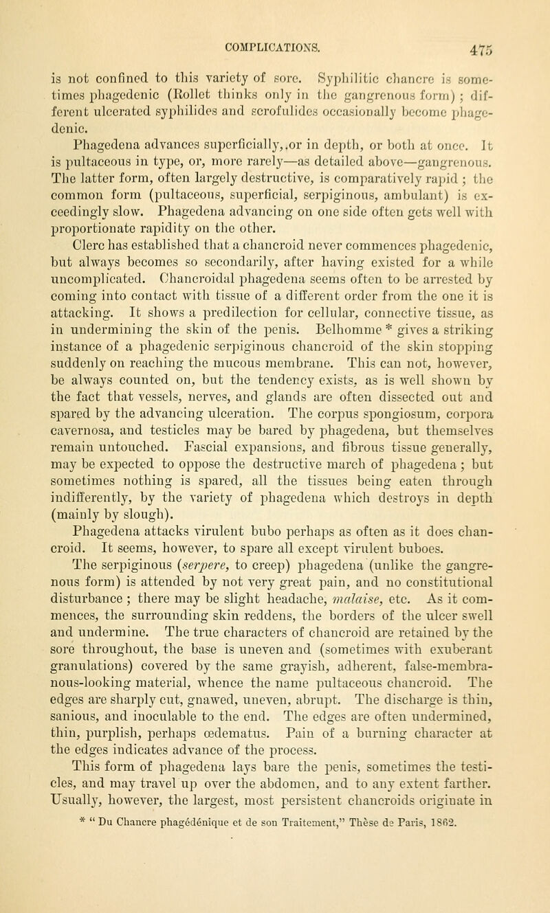 is not confined to tliis yariety of sore. SypliilitJc chancre is some- times phagedenic (Rollet thinks only in tlic gangrenous form); dif- ferent ulcerated syphilidos and scrofulides occasionally become phage- denic. Phagedena advances superficially,.or in depth, or both at once. It is pultaceous in type, or, more rarely—as detailed above—gangrenous. The latter form, often largely destructive, is comparatively rapid ; the common form (pultaceous, superficial, serpiginous, ambulant) is ex- ceedingly slow. Phagedena advancing on one side often gets well with proportionate rapidity on the other. Clerc has established that a chancroid never commences phagedenic, but always becomes so secondarily, after having existed for a while uncomplicated. Chancroidal phagedena seems often to be an'ested by coming into contact with tissue of a different order from the one it is attacking. It shows a predilection for cellular, connective tissue, as in undermining the skin of the penis. Belhomme * gives a striking instance of a phagedenic serpiginous chancroid of the skin stopping suddenly on reaching the mucous membrane. This can not, however, be always counted on, but the tendency exists, as is well shown by the fact that vessels, nerves, and glands are often dissected out and spared by the advancing ulceration. The corpus spongiosum, corpora cavernosa, and testicles may be bared by phagedena, but themselves remain untouched. Fascial expansions, and fibrous tissue generally, may be expected to oppose the destructive march of phagedena; but sometimes nothing is spared, all the tissues being eaten through indifferently, by the variety of phagedena which destroys in depth (mainly by slough). Phagedena attacks virulent bubo perhaps as often as it does chan- croid. It seems, however, to spare all except virulent buboes. The serpiginous {serpere, to creep) phagedena (unlike the gangre- nous form) is attended by not very great pain, and no constitutional disturbance ; there may be slight headache, malaise, etc. As it com- mences, the surrounding skin reddens, the borders of the ulcer swell and undermine. The true characters of chancroid are retained by the sore throughout, the base is uneven and (sometimes with exuberant granulations) covered by the same grayish, adherent, false-membra- nous-looking material, whence the name jDultaceous chancroid. The edges are sharply cut, gnawed, uneven, abrupt. The discharge is thin, sanious, and inoculable to the end. The edges are often undermined, thin, purplish, perhaps oedematus. Pain of a burning character at the edges indicates advance of the process. This form of phagedena lays bare the penis, sometimes the testi- cles, and may travel up over the abdomen, and to any extent farther. Usually, however, the largest, most persistent chancroids originate in *  Du Chancre phagedenique et de son Traitenient, These da Paris, 1862.