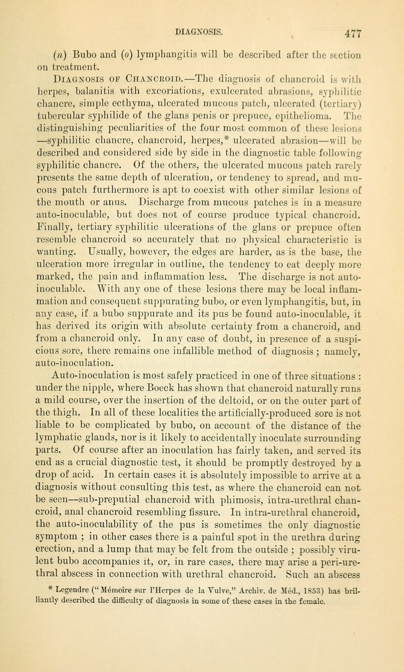 (n) Bubo and (o) lymphangitis will bo described after the section on treatment. Diagnosis of Chancroid.—The diagnosis of chancroid is with herpes, balanitis with excoriations, exulcerated abrasions, syphilitic chancre, simple ecthyma, ulcerated mucous patch, ulcerated (tertiary) tubercular syphilide of the glans penis or prepuce, epithelioma. The distinguishing peculiarities of the four most common of these lesions —syphilitic chancre, chancroid, herpes,* ulcerated abrasion—will be described and considered side by side in the diagnostic table following syphilitic chancre. Of the others, the ulcerated mucous patch rarely presents the same depth of ulceration, or tendency to spread, and mu- cous patch furthermore is apt to coexist with other similar lesions of the mouth or anus. Dischai'ge from mucous patches is in a measure auto-inoculable, but does not of course produce typical chancroid. Finally, tertiary syphilitic ulcerations of the glans or prepuce often resemble chancroid so accurately that no physical characteristic is wanting. Usually, however, the edges are harder, as is the base, the ulceration more irregular in outline, the tendency to eat deeply more marked, the pain and inflammation less. The discharge is not auto- inoculable. With any one of these lesions there may be local inflam- mation and consequent suppurating bubo, or even lymphangitis, but, in any case, if a bubo suppurate and its pus be found auto-inoculable, it has derived its origin with absolute certainty from a chancroid, and from a chancroid only. In any case of doubt, in presence of a suspi- cious sore, there remains one infallible method of diagnosis ; namely, auto-inoculation. Auto-inoculation is most safely practiced in one of three situations : under the nipple, where Boeck has shown that chancroid naturally runs a mild course, over the insertion of the deltoid, or on the outer part of the thigh. In all of these localities the artificially-produced sore is not liable to be complicated by bubo, on account of the distance of the lymphatic glands, nor is it likely to accidentally inoculate surrounding parts. Of course after an inoculation has fairly taken, and served its end as a crucial diagnostic test, it should be promptly destroyed by a drop of acid. In certain cases it is absolutely impossible to arrive at a diagnosis without consulting this test, as where the chancroid can not be seen—sub-preputial chancroid with phimosis, intra-urethral chan- croid, anal chancroid resembling fissure. In intra-urethral chancroid, the auto-inoculability of the pus is sometimes the only diagnostic symptom ; in other cases there is a painful spot in the urethra during erection, and a lump that may be felt from the outside ; possibly viru- lent bubo accompanies it, or, in rare cases, there may arise a peri-ure- thral abscess in connection with urethral chancroid. Such an abscess * Legendre (Memoire sur I'Herpes de la Vulve, Archiv. de Med., 1853) has brU- liantly described the difiBculty of diagnosis in some of these cases in the female.