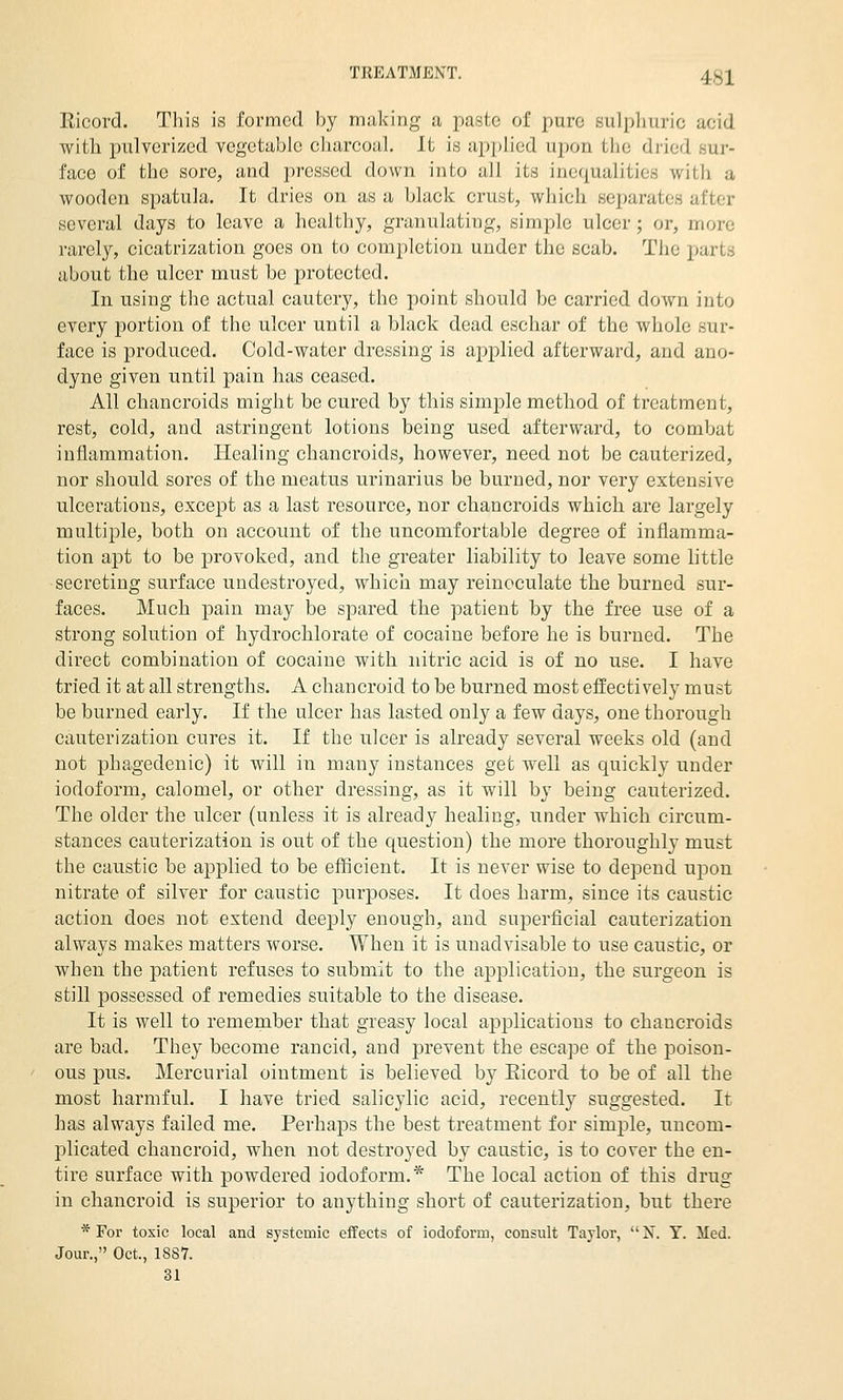 Ricord. This is formed by making a paste of ])uv(i sulplmric acid with pulverized vegetable charcoal. It is applied upon the dried sur- face of the sore, and pressed down into all its inefjualities with a wooden spatula. It dries on as a black crust, which separates after several days to leave a healthy, granulating, simple ulcer; or, more rarely, cicatrization goes on to completion under the scab. The parts about the ulcer must be protected. In using the actual cautery, the point should be carried down into every portion of the ulcer until a black dead eschar of the whole sur- face is produced. Cold-water dressing is applied afterward, and ano- dyne given until pain has ceased. All chancroids might be cured by this simple method of treatment, rest, cold, and astringent lotions being used afterward, to combat inflammation. Healing chancroids, however, need not be cauterized, nor should sores of the meatus urinarius be burned, nor very extensive ulcerations, except as a last resource, nor chancroids which are largely multiple, both on account of the uncomfortable degree of inflamma- tion apt to be provoked, and the greater liability to leave some little secreting surface undestroyed, which may reinoculate the burned sur- faces. Much pain may be spared the patient by the free use of a strong solution of hydrochlorate of cocaine before he is burned. The direct combination of cocaine with nitric acid is of no use. I have tried it at all strengths. A chancroid to be burned most effectively must be burned early. If the ulcer has lasted only a few days, one thorough cauterization cures it. If the ulcer is already several weeks old (and not phagedenic) it will in many instances get well as quickly under iodoform, calomel, or other dressing, as it will by being cauterized. The older the ulcer (unless it is already healing, under which circum- stances cauterization is out of the question) the more thoroughly must the caustic be applied to be efficient. It is never wise to depend upon nitrate of silver for caustic purjDOses. It does harm, since its caustic action does not extend deeply enough, and superficial cauterization always makes matters worse. When it is unadvisable to use caustic, or when the patient refuses to submit to the application, the surgeon is still possessed of remedies suitable to the disease. It is well to remember that greasy local applications to chancroids are bad. They become rancid, and prevent the escape of the poison- ous pus. Mercurial ointment is believed by Eicord to be of all the most harmful. I have tried salicylic acid, recently suggested. It has always failed me. Perhaps the best treatment for simjjle, uncom- plicated chancroid, when not destroyed by caustic, is to cover the en- tire surface with powdered iodoform.* The local action of this drug in chancroid is superior to anything short of cauterization, but there * For toxic local and systemic effects of iodoform, consult Taylor, X. Y. Med. Jour., Oct., 1887. 31