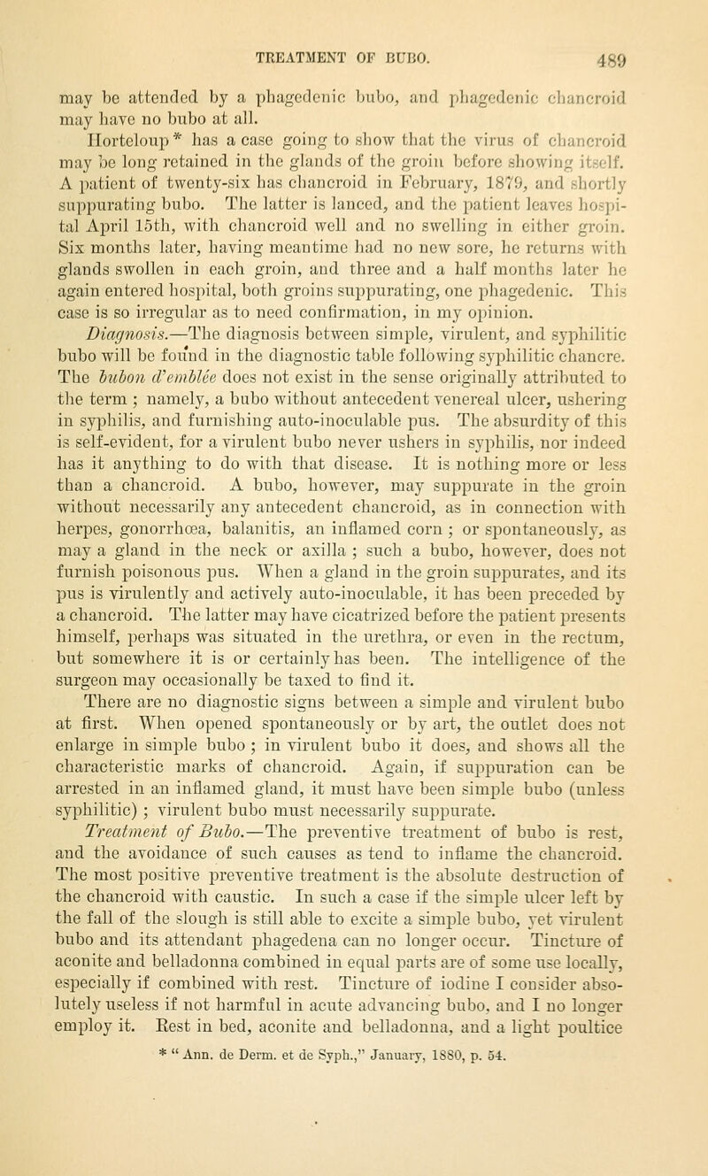 may be attended by a phagedenic bubo, and phagedenic cliancroid may have no bubo at all. riorteloup* has a case going to show that the virus of chancroid may be long retained in the glands of the groin before showing itself. A patient of twenty-six has chancroid in February, 1879, and shortly suppurating bubo. The latter is lanced, and the patient leaves hospi- tal April 15th, with chancroid well and no swelling in either groin. Six months later, having meantime had no new sore, he returns with glands swollen in each groin, and three and a half months later he again entered hospital, both groins suppurating, one phagedenic. This case is so irregular as to need confirmation, in my opinion. Diagnosis.—The diagnosis between simple, virulent, and syphilitic bubo will be found in the diagnostic table following syphilitic chancre. The hubon (TembUe does not exist in the sense originally attributed to the term ; namely, a bubo without antecedent venereal ulcer, ushering in syphilis, and furnishing auto-inoculable pus. The absurdity of this is self-evident, for a virulent bubo never ushers in syphilis, nor indeed has it anything to do with that disease. It is nothing more or less than a chancroid. A bubo, however, may suj)purate in the groin without necessarily any antecedent chancroid, as in connection with herpes, gonorrhcea, balanitis, an inflamed corn ; or spontaneously, as may a gland in the neck or axilla ; such a bubo, however, does not furnish poisonous pus. When a gland in the groin suppurates, and its pus is virulently and actively auto-inoculable, it has been preceded by a chancroid. The latter may have cicatrized before the patient presents himself, perhaps was situated in the urethra, or even in the rectum, but somewhere it is or certainly has been. The intelligence of the surgeon may occasionally be taxed to find it. There are no diagnostic signs between a simple and virulent bubo at first. When opened spontaneously or by art, the outlet does not enlarge in simple bubo ; in virulent bubo it does, and shows all the characteristic marks of chancroid. Again, if suj^puration can be arrested in an inflamed gland, it must have been simple bubo (unless syphilitic) ; virulent bubo must necessarily suppurate. Treatment of Bubo.—The preventive treatment of bubo is rest, and the avoidance of such causes as tend to inflame the chancroid. The most positive preventive treatment is the absolute destruction of the chancroid with caustic. In such a case if the simple ulcer left by the fall of the slough is still able to excite a simple bubo, yet virulent bubo and its attendant phagedena can no longer occur. Tincture of aconite and belladonna combined in equal parts are of some use locally, especially if combined with rest. Tincture of iodine I consider abso- lutely useless if not harmful in acute advancing bubo, and I no longer employ it. Eest in bed, aconite and belladonna, and a light poultice * Ann. de Derm, et de Syph., January, 1880, p. 54.