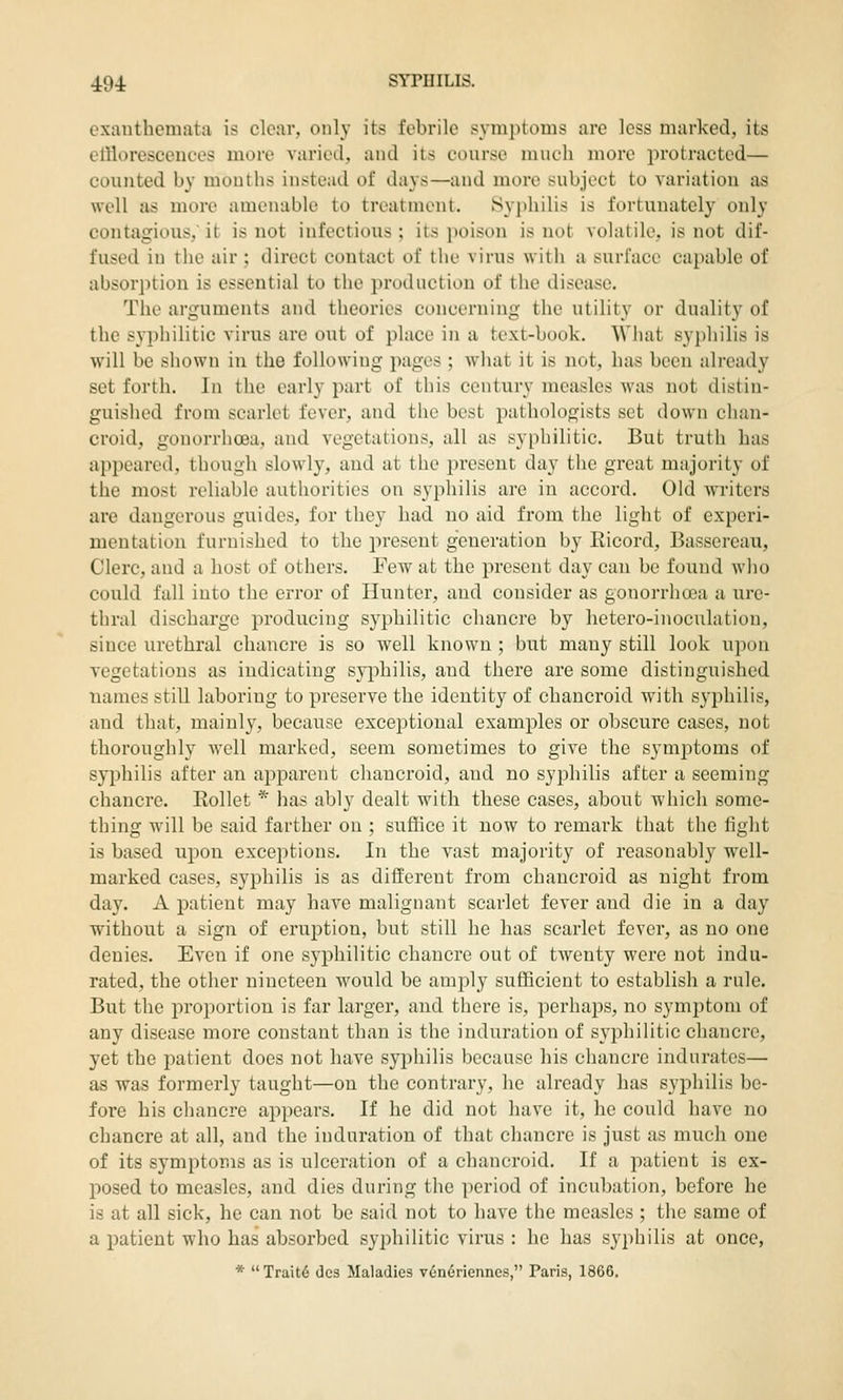 exanthemata is clear, only its febrile symjitoms are less marked, its elliorescenees more varied, and its course much more protracted— counted by mouths instead of days—and more subject to variation as well as more amenable to treatment. Syphilis is fortunately only contagious, it is not infectious ; its poison is not volatile, is not dif- fused in the air; direct contact of tlie virus with a surface capable of absorption is essential to the production of the disease. The arguments and theories concerning the utility or duality of the syphilitic virus are out of place in a text-book. What syi)hilis is will be shown in the following pages ; what it is not, has been already set forth. In the early part of this century measles was not distin- guished from scarlet fever, and the best pathologists set down chan- croid, gonorrhoea, and vegetations, all as syphilitic. But truth has appeared, though slowly, and at tlie present day the great majority of the most reliable authorities on syphilis are in accord. Old Avriters are dangerous guides, for they had no aid from the light of experi- mentation furnished to the jiresent generation by Eicord, Bassereau, Clerc, and a host of others. Few at the present day can be found who could fall into the error of Hunter, and consider as gonorrhoea a ure- thral discharge producing syphilitic chancre by hetero-inocnlation, since urethral chancre is so well known ; but many still look upon vegetations as indicating syphilis, and there are some distinguished names still laboring to preserve the identity of chancroid with sj'philis, and that, mainly, because exceptional examples or obscure cases, not thoroughly well marked, seem sometimes to give the symptoms of syphilis after an apparent chancroid, and no syjihilis after a seeming chancre. Kollet * has ably dealt with these cases, about which some- thing will be said farther on ; suffice it now to remark that the fight is based upon exceptions. In the vast majority of reasonably well- marked cases, syphilis is as different from chancroid as night from day. A patient may have malignant scarlet fever and die in a day without a sign of eruption, but still he has scarlet fever, as no one denies. Even if one syphilitic chancre out of twenty were not indu- rated, the other nineteen would be amjoly sufficient to establish a rule. But the proportion is far larger, and there is, perhaps, no symptom of any disease more constant than is the induration of syphilitic chancre, yet the patient does not have syphilis because his chancre indurates— as was formerly taught—on the contrary, he already has syphilis be- fore his chancre appears. If he did not have it, he could have no chancre at all, and the induration of that chancre is just as much one of its symptoms as is ulceration of a chancroid. If a patient is ex- posed to measles, and dies during the period of incubation, before he is at all sick, he can not be said not to have the measles ; the same of a patient who has absorbed syphilitic virus : he has syphilis at once, * Traitd des Maladies v6n6riennes, Paris, 1866.