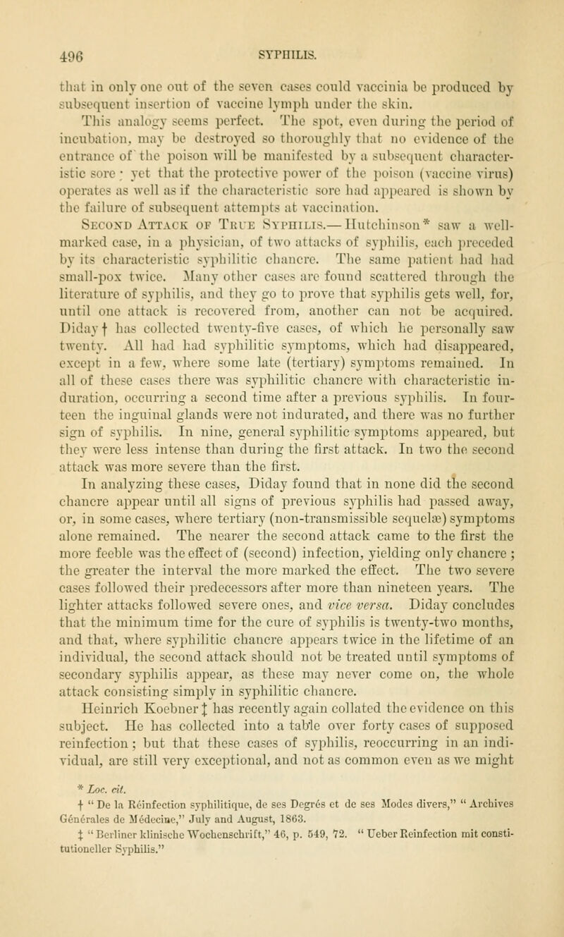 that in only one out of the seven cases could vaccinia be produced by subsequent insertion of vaccine lymph under the skin. Tiiis analogy seems perfect. The spot, even during the period of incubation, may be destroyed so thoroughly that no evidence of the entrance of the poison will be manifested by a subsequent character- istic sore ; yet that the protective power of the poison (vaccine virus) operates as well as if the characteristic sore had appeared is shown by the failure of subsequent attempts at vaccination. Second Attack of Thte Syphilis.— Hutchinson* saw a well- marked case, in a physician, of two attacks of syphilis, each preceded by its characteristic syphilitic chancre. The same patient had had small-pox twice. Many other cases are found scattered through the literature of syi)hilis, and they go to prove that syphilis gets well, for, until one attack is recovered from, another can not be acquired. Diday f has collected twenty-five cases, of which he personally saw twenty. All had had syphilitic symptoms, which had disappeared, except in a few, where some late (tertiary) symptoms remained. In all of these cases there was syphilitic chancre with cliaracteristic in- duration, occurring a second time after a previous syphilis. In four- teen the inguinal glands were not indurated, and there was no further sign of syphilis. In nine, general syphilitic symptoms ajipearcd, but they were less intense than during the first attack. In two the second attack was more severe than the first. In analyzing these cases, Diday found that in none did the second chancre appear until all signs of previous syphilis had passed away, or, in some cases, where tertiary (non-transmissible sequelce) symptoms alone remained. The nearer the second attack came to the first the more feeble was the effect of (second) infection, yielding only chancre ; the gi'eater the interval the more marked the effect. The two severe cases followed their in-edecessors after more than nineteen years. The lighter attacks followed severe ones, and vice versa. Dida}- concludes that the minimum time for the cure of syishilis is twenty-two months, and that, where syi)hilitic chancre appears twice in the lifetime of an individual, the second attack should not be treated until symptoms of secondary syphilis appear, as these may never come on, the whole attack consisting simply in syphilitic chancre. Heinrich Koebner J has recently again collated the evidence on this subject. He has collected into a table over forty cases of supposed reinfection; but that these cases of syjihilis, reoccurring in an indi- vidual, are still very exceptional, and not as common even as we might * Loc. cii. ■f-  De la Reinfection syphilitique, de se3 Degr6s ct de ses Modes divers,  Archives G6nerales de Medcciue, July and August, 1863. X  Berliner klinische Wochenschrift,'' 46, p. 549, 72.  Ueber Keinfection mit consti- tutioneller Syphilis.