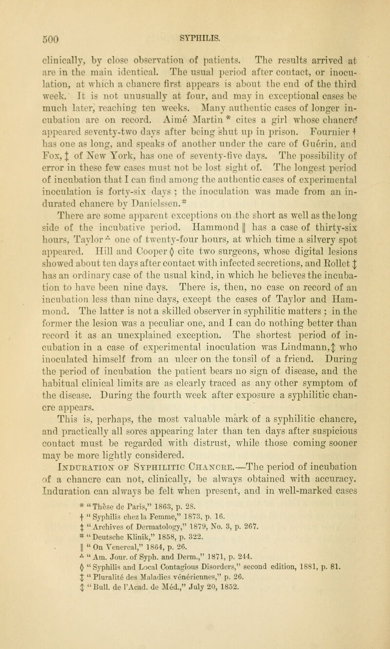 clinically, by close observation of pntients. The results arrived at are in the main identical. The usual period after contact, or inocu- lation, at which a chancre first appears is about the end of the third week. It is not unusually at four, and may in exceptional cases be much later, reaching ten weeks. Many authentic cases of longer in- cubation are on record. Aim^ Martin * cites a girl whose chancre^ appeared seventy-two days after being shut up in jirison. Fouruier ^ has one as long, and speaks of another under the care of Guerin, and Fox, I of New York, has one of seventy-five days. The possibility of error in these few cases must not be lost sight of. The longest period of incubation that I can find among the authentic cases of experimental inoculation is forty-six days ; the inoculation was made from an in- durated chancre by Daniclssen.* There are some apparent exceptions on the short as well as the long side of the incubative period. Hammond || has a case of thirty-six hours, Taylor-^ one of twenty-four hours, at which time a silvery spot appeared. Hill and Cooper^ cite two surgeons, whose digital lesions showed about ten days after contact with infected secretions, and Rollct J has an ordinary case of the usual kind, in which he believes the incuba- tion to have been nine days. There is, then, no case on record of an incubation less than nine days, except the cases of Taylor and Ham- mond. The latter is not a skilled observer in syi^hilitic matters : in the former the lesion was a peculiar one, and I can do nothing better than record it as an unexplained exceijtion. The shortest period of in- cubation in a case of experimental inoculation was Lindmann,:|; who inoculated himself from an ulcer on the tonsil of a friend. During the period of incubation the patient bears no sign of disease, and the habitual clinical limits are as clearly traced as any other symptom of the disease. During the fourth week after exposure a syphilitic chan- cre appears. This is, perhaps, the most valuable mark of a syphilitic chancre, and practically all sores appearing later than ten days after suspicious contact must be regarded with distrust, while those coming sooner may be more lightly considered. Induration of Syphilitic Chancre.—The period of incubation of a chancre can not, clinically, be always oljtained with accuracy. Induration can always be felt when present, and in well-marked cases * Th(ise de Paris, 1863, p. 28. f  Syphilis chczla Femme, 1873, p. 16. X Archives of Dermatology, 1879, No. 3, p. 267. * Deutsche Klinik, 1858, p. 322. II  On Venereal, 1864, p. 26. ^  Am. Jour, of Syph. and Derm., 1871, p. 244. ^ Syphilis and Local Contatrious Disorders, second edition, 1881, p. 81. ^  Pluralit6 des Maladies veneriennes, p. 26. $  Bull, de I'Acad. de Med., July 20, 1852.