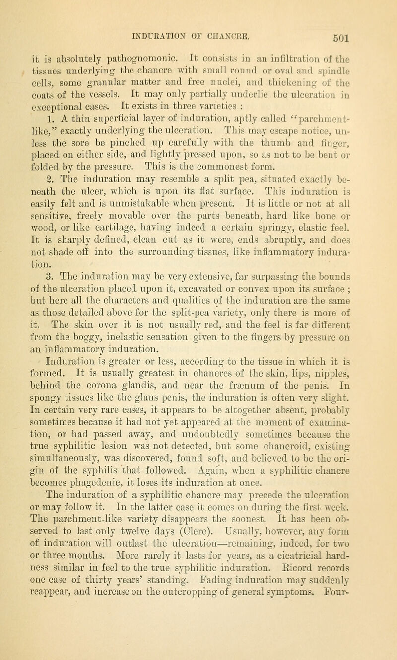 it is absolutely pathognomonic. It consists in an infiltration of the tissues underlying the chancre with small round or oval and spindle cells, some granular matter and free nuclei, and thickening of the coats of the vessels. It may only partially underlie tljc ulceration in exceptional cases. It exists in three varieties : 1. A thin superficial layer of induration, aptly called '^'parchment- like, exactly underlying the ulceration. This may escaiw notice, un- less the sore be pinched up carefully with the thumb and finger, placed on either side, and lightly pressed upon, so as not to be bent or folded by the pressure. This is the commonest form. 2. The induration may resemble a split pea, situated exactly be- neath the ulcer, which is upon its flat surface. This induration is easily felt and is unmistakable when present. It is little or not at all sensitive, freely movable over the jiarts beneath, hard like bone or wood, or like cartilage, having indeed a certain springy, elastic feel. It is sharply defined, clean cut as it were, ends abruptly, and does not shade off into the surrounding tissues, like inflammatory indura- tion. 3. The induration may be very extensive, far surpassing the bounds of the ulceration placed upon it, excavated or convex upon its surface ; but here all the characters and qualities of the induration are the same as those detailed above for the split-pea variety, only there is more of it. The skin over it is not usually red, and the feel is far different from the boggy, inelastic sensation given to the fingers by pressure on an inflammatory induration. Induration is greater or less, according to the tissue in which it is formed. It is usually greatest in chancres of the skin, lips, nipples, behind the corona glandis, and near the fraenum of the penis. In spongy tissues like the glans penis, the induration is often very slight. In certain very rare cases, it appears to be altogether absent, probably sometimes because it had not yet appeared at the moment of examina- tion, or had passed away, and undoubtedly sometimes because the true syphilitic lesion was not detected, but some chancroid, existing simultaneously, was discovered, found soft, and believed to be the ori- gin of the syphilis that followed. Again, when a syphilitic chancre becomes phagedenic, it loses its induration at once. The induration of a syphilitic chancre may precede the ulceration or may follow it. In the latter case it comes on during the first week. The parchment-like variety disappears the soonest. It has been ob- served to last only twelve days (Clerc). Usually, however, any form of induration will outlast the ulceration—remaining, indeed, for two or three months. More rarely it lasts for years, as a cicatricial hard- ness similar in feel to the true syphilitic induration, Eicord records one case of thirty years' standing. Fading induration may suddenly reappear, and increase on the outcropping of general symptoms. Four-