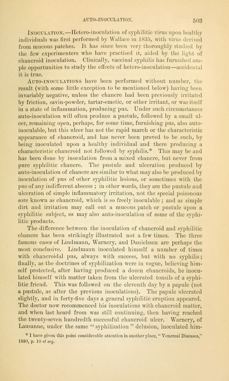 Inoculation.—Ilctoro-inoculatioti of sypliiliLic virus upon healthy individuals was first performed by Wallace in 1835, with virus derived from mucous patches. It has since been very tlioroughly studied by the few experimenters who have practised it, aided by the light of chancroid inoculation. Clinically, vaccinal syphilis has furnished am- ple opportunities to study the eii'ccts of hetero-inoculation—accidental it is true. Auto-inoculations have been performed without number, the result (with some little exception to be mentioned below) having been invariably negative, unless the chancre had been previously irritated by friction, savin-powder, tartar-emetic, or other irritant, or was itself in a state of inflammation, producing pus. Under such circumstances auto-inoculation will often produce a pustule, followed by a small ul- cer, remaining open, perhaps, for some time, furnishing pus, also auto- inoculable, but this ulcer has not the rapid march or the characteristic appearance of chancroid, and has never been proved to be such, by being inoculated upon a healthy individual and there producing a characteristic chancroid not followed by syphilis.* This may be and has been done by inoculation from a mixed chancre, but never from pure syphilitic chancre. The pustule and ulceration produced by auto-inoculation of chancre are similar to what may also be produced by inoculation of pus of other syphilitic lesions, or sometimes with the pus of any indifferent abscess ; in other words, they are the pustule and ulceration of simple inflammatory irritation, not the special poisonous sore known as chancroid, which is so freely inoculable ; and as simple dirt and irritation may call out a mucous patch or pustule upon a syphilitic subject, so may also auto-inoculation of some of the syphi- litic products. The difference between the inoculation of chancroid and syphilitic chancre has been strikingly illustrated not a few times. The three famous cases of Lindmann, Warnery, and Danielssen are perhaps the most conclusive. Lindmann inoculated himself a number of times with chancroidal pus, always with success, but with no syphilis; finally, as the doctrines of syphilization were in vogue, believing him- self protected, after having produced a dozen chancroids, he inocu- lated himself with matter taken from the ulcerated tonsils of a syphi- litic friend. This was followed on the eleventh day by a papule (not a pustule, as after the previous inoculations). The papule ulcerated slightly, and in forty-five days a general syphilitic eruption apj^eared. The doctor now recommenced his inoculations with chancroid matter, and when last heard from was still continuing, then having reached the twenty-seven hundredth successful chancroid ulcer. Warnery, of Lausanne, under the same  syphilization  delusion, inoculated him- * I have given this point considerable attention in another place,  Venereal Diseases, 1880, p. 10 et seq.