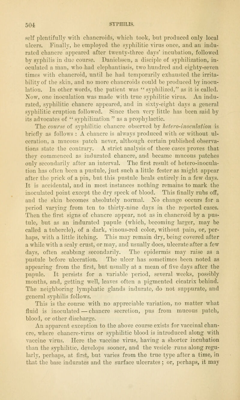 self plentifully with cliiincroitls, which took, but iiroclucecl only local ulcers. Finally, he employed the syphilitic virus once, and an indu- rated chancre appeared after twenty-three days' incubation, followed by syphilis in due course. Daniclsseu, a discijile of syphilization, in- oculated a man, who had elephantiasis, two hundred and eighty-seven times with chancroid, until be had temporarily exhausted the irrita- bility of the skin, and no more chancroids could be produced by inocu- lation. In other words, the patient was  syphilized, as it is called. Now, one inoculation was made with true syphilitic virus. An indu- rated, syphilitic chancre appeared, and in sixt3'-eight days a general syphilitic eruption followed. Since then very little has been said by its advocates of  syphilization  as a prophylactic. The course of syphilitic chancre observed by hetero-inoc^ilation is briefly as follows : A chancre is always produced with or without ul- ceration, a mucous patch never, although certain published observa- tions state the contrary. A strict analysis of these cases proves that they commenced as indurated chancre, and became mucous patches only secondarily after an interval. The first result of hetero-iuocula- tion has often been a pustule, just such a little fester as might appear after the prick of a pin, but this pustule heals entirely in a few days. It is accidental, and in most instances nothing remains to mark the inoculated point except the dry speck of blood. This finally rubs off, and the skin becomes absolutely normal. No change occurs for a period varying from ten to thirty-nine days in the re]iortcd cases. Then the first signs of chancre appear, not as in chancroid by a pus- tule, but as an indurated papule (which, becoming larger, may be called a tubercle), of a dark, vinous-red color, without pain, or, per- haps, with a little itching. This may remain dry, being covered after a while with a scaly crust, or may, and usually does, ulcerate after a few days, often scabbmg secondarily. The epidermis may raise as a pustule before ulceration. The ulcer has sometimes been noted as appearing from the first, but usually at a mean of five days after the papule. It persists for a variable period, several weeks, possibly months, and, getting well, leaves often a pigmented cicatrix behind. The neighboring lymphatic glands indurate, do not sujipurate, and general syphilis follows. This is the course with no appreciable variation, no matter what fluid is inoculated — chancre secretion, pus from mucous patch, blood, or other discharge. An apparent exception to the above course exists for vaccinal chan- cre, where chancre-virus or syphilitic blood is introduced along with vaccine virus. Here the vaccine virus, having a shorter incubation than the syphilitic, develops sooner, and the vesicle runs along regu- larly, perhaps, at first, but varies from the true type after a time, in that the base indurates and the surface ulcerates ; or, perhaps, it may