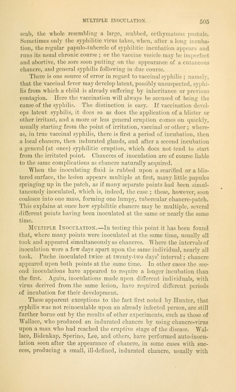 scab, the whole resembling a large, scabbed, ecthymatous pustule. Sometimes only the syphilitic virus takes, when, after a long incuba- tion, the regular papulo-tubercle of syphilitic incubation appears and runs its usual chronic course ; or the vaccine vesicle may be imperfect and abortive, the sore soon putting on the appearance of a cutaneous chancre, and general syphilis following in due course. There is one source of error in regard to vaccinal syphilis ; namely, that the vaccinal fever may develop latent, possibly unsuspected, syphi- lis from which a child is already suffering by inheritance or previous contagion. Here the vaccination will always be accused of being the cause of the syphilis. The distinction is easy. If vaccination devel- ops latent syphilis, it does so as does the application of a blister or other irritant, and a more or less general eruption comes on quickly, usually starting from the point of irritation, vaccinal or other; where- as, in true vaccinal syphilis, there is first a period of incubation, then a local chancre, then indurated glands, and after a second incubation a general (at once) syphilitic eruption, which does not tend to start from the irritated point. Chancres of inoculation are of course liable to the same complications as chancre naturally acquired. When the inoculating fluid is rubbed upon a scarified or a blis- tered surface, the lesion appears multiple at first, many little papules springing up in the patch, as if many separate points had been simul- taneously inoculated, which is, indeed, the case ; these, however, soon coalesce into one mass, forming one lumpy, tubercular chancre-patch. This explains at once how syphilitic chancre may be multiple, several different points having been inoculated at the same or nearly the same time. Multiple In-qculation.—In testing this point it has been found that, where many points were inoculated at the same time, usually all took and appeared simultaneously as chancres. Where the intervals of inoculation were a few days apart upon the same individual, nearly all took. Puche inoculated twice at twenty-two days' interval; chancre appeared upon both points at the same time. In other cases the sec- ond inoculations have appeared to require a longer incubation than the first. Again, inoculations made upon different individuals, with virus derived from.the same lesion, have required different, periods of incubation for their development. These apparent exceptions to the fact first noted by Hunter, that syphilis was not reinoculable upon an already infected person, are still further borne out by the results of other experiments, such as those of Wallace, who produced an indurated chancre by using chancre-virus upon a man who had reached the eruptive stage of the disease. Wal- lace, Bidenkap, Sperino, Lee, and others, have performed auto-inocu- lation soon after the appearance of chancre, in some cases with suc- cess, producing a small, ill-defined, indurated chancre, usually with