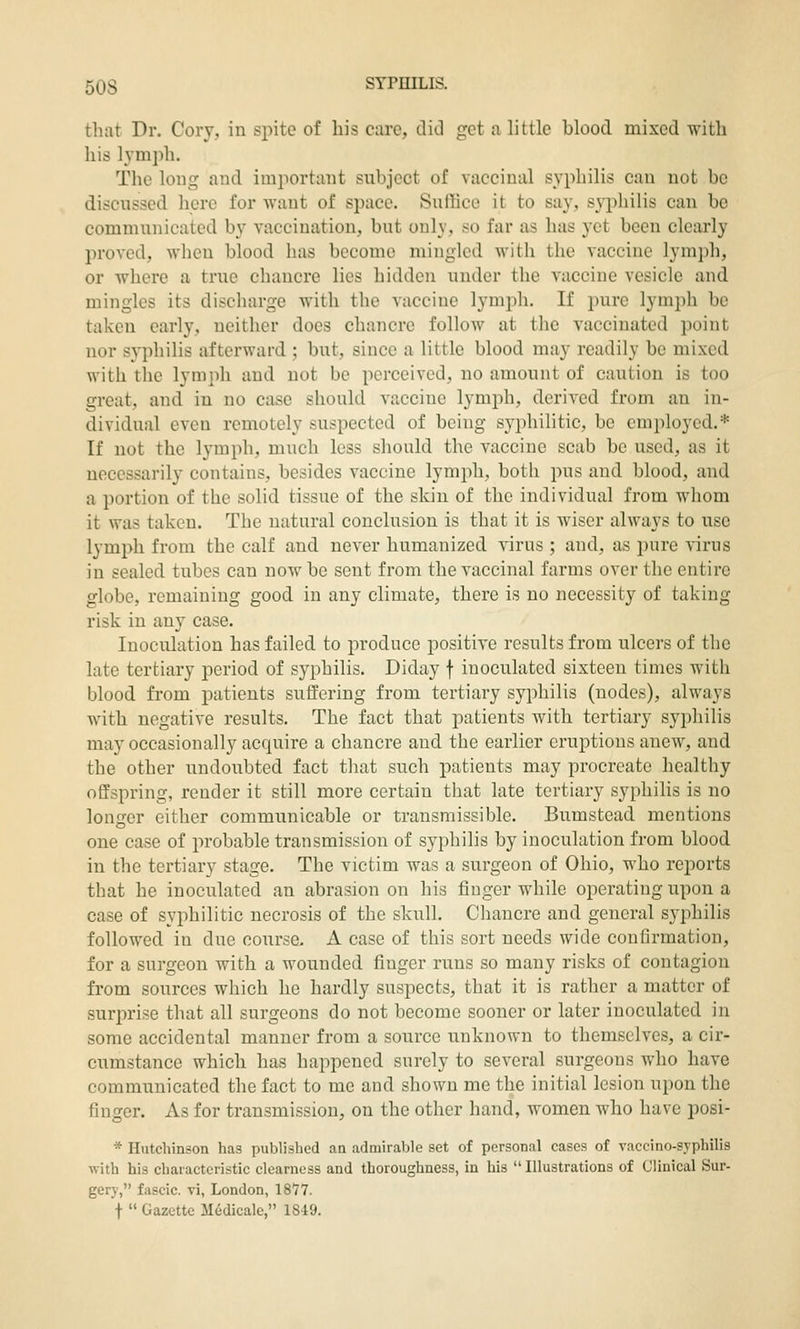 that Dr. Cory, in sjiite of his care, did get a little blood mixed with his lymph. The long and imjiortant subject of yacciual syphilis can not be discussed here for want of space. Suffice it to say, syphilis can be communicated by vaccination, but only, t^o far as has yet been clearly proved, when blood has become mingled with the vaccine lymph, or where a true chancre lies hidden under the vaccine vesicle and mingles its discharge with the vaccine lymph. If pure lymph be taken early, neither does chancre follow at the vaccinated point nor syphilis afterward ; but, since a little blood may readily be mixed with the lymph and not be perceived, no amount of caution is too great, and in no case should vaccine lymph, derived from an in- dividual even remotely suspected of being syphilitic, be employed.* If not the lymph, much less should the vaccine scab be used, as it necessarily contains, besides vaccine lymph, both pus and blood, and a portion of the solid tissue of the skin of the individual from whom it was taken. The natural conclusion is that it is wiser always to use lymph from the calf and never humanized virus ; and, as pure virus in sealed tubes can now be sent from the vaccinal farms over the entire globe, remaining good in any climate, there is no necessity of taking risk in any case. Inoculation has failed to produce positive results from ulcers of the late tertiary period of syphilis. Diday f inoculated sixteen times with blood from patients suffering from tertiary syphilis (nodes), always with negative results. The fact that patients with tertiary syphilis may occasionally accpiire a chancre and the earlier eruptions anew, and the other undoubted fact that such patients may procreate healthy offspring, render it still more certain that late tertiary syphilis is no longer either communicable or transmissible. Bumstcad mentions one case of probable transmission of syphilis by inoculation from blood in the tertiary stage. The victim was a surgeon of Ohio, who reports that he inoculated an abrasion on his finger while operating upon a case of syphilitic necrosis of the skull. Chancre and general syphilis followed in due course, A case of this sort needs wide confirmation, for a surgeon with a wounded finger runs so many risks of contagion from sources which he hardly suspects, that it is rather a matter of surprise that all surgeons do not become sooner or later inoculated in some accidental manner from a source unknown to themselves, a cir- cumstance which has happened surely to several surgeons who have communicated the fact to me and shown me the initial lesion upon the finger. As for transmission, on the other hand, women who have posi- * Hutchinson has published an admirable set of personal cases of vaccino-syphilis with his characteristic clearness and thoroughness, in his  Illustrations of Clinical Sur- gery, fascic. vi, London, 1877. t  Gazette Medicalc, 1849.