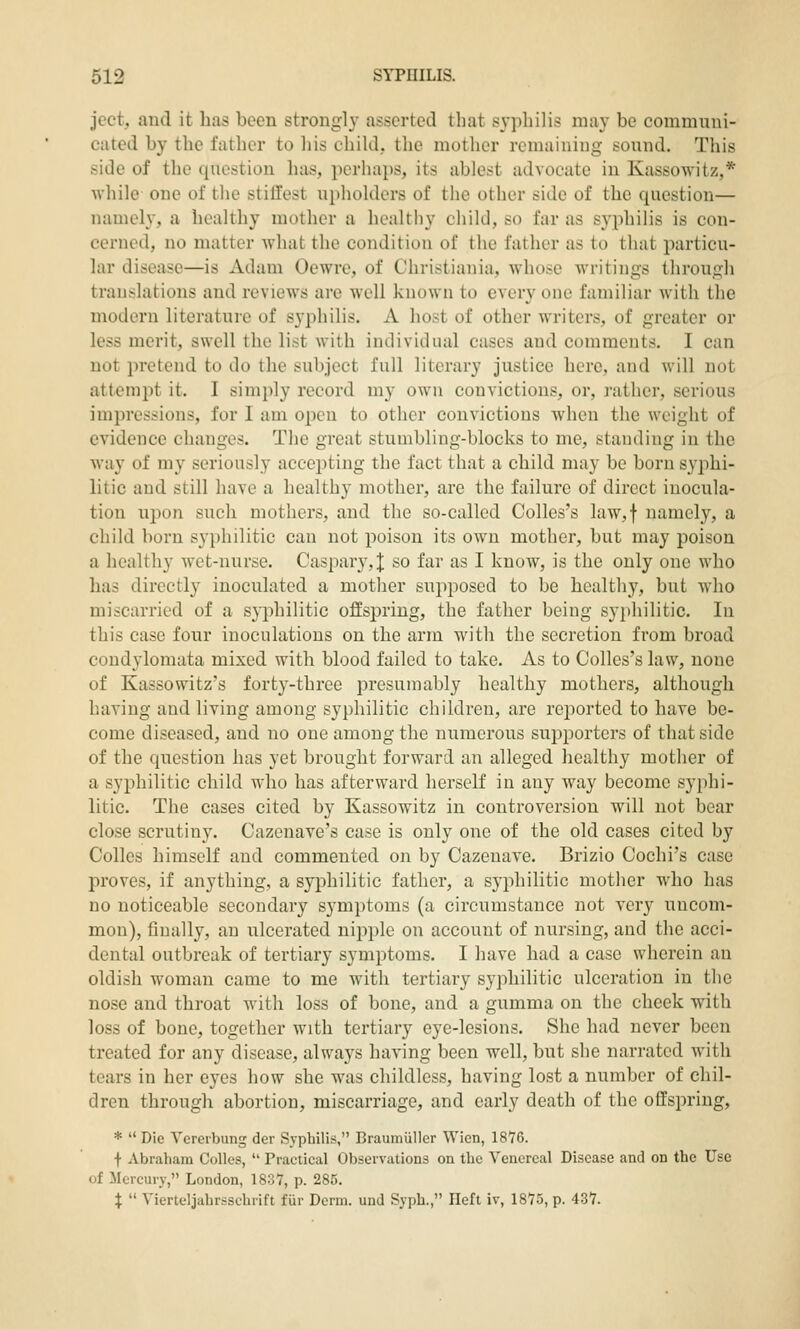 jcct, and it has been strongly asserted that syphilis may be communi- cated by the father to his child, the mother remaining sound. This side of the question has, pcrhai)S, its ablest advocate in Kassowitz,* while one of tlie stillest upholders of the other side of the question— namely, a healthy mother a healthy child, so far as syphilis is con- cerned, no matter what the condition of the father as to that jiarticu- lar disease—is Adam Oewre, of Christiania, whose writings through translations and reviews are well known to every one familiar with the modern literature of syphilis. A host of other writers, of greater or less merit, swell the list with individual cases and comments. I can not pretend to do the subject full literary justice here, and will not attemi3t it. I simply record my own convictions, or, rather, serious impressions, for I am open to other convictions when the weight of evidence changes. The great stumbling-blocks to me, standing in the way of my seriously accej^tiug the fact that a child may be born syphi- litic and still have a healthy mother, are the failure of direct inocula- tion upon such mothers, and the so-called Colles's law,f namely, a child born syphilitic can not poison its own mother, but may poison a healthy wet-nurse. Caspary,J so far as I know, is the only one who has directly inoculated a mother sujiposed to be healthy, but who miscarried of a S3'philitic offspring, the father being syphilitic. In this case four inoculations on the arm with the secretion from broad condylomata mixed with blood failed to take. As to Colles's law, none of Kassowitz's forty-three presumably healthy mothers, although having and living among syphilitic children, are reported to have be- come diseased, and no one among the numerous supporters of that side of the question has yet brought forward an alleged healthy mother of a syi)hilitic child who has afterward herself in any way become syphi- litic. The cases cited by Kassowitz in controversion will not bear close scrutiny. Cazenave's case is only one of the old cases cited by Colics himself and commented on by Cazenave. Brizio Cochi's case proves, if anything, a syphilitic father, a syphilitic mother who has no noticeable secondary symptoms (a circumstance not very uncom- mon), finally, an ulcerated nipple on account of nursing, and the acci- dental outbreak of tertiary symptoms. I have had a case wherein an oldish woman came to me with tertiary syphilitic ulceration in the nose and throat with loss of bone, and a gumma on the cheek with loss of bone, together with tertiary eye-lesions. She had never been treated for any disease, always having been well, but she narrated with tears in her eyes how she was childless, having lost a number of chil- dren through abortion, miscarriage, and early death of the offspring, *  Die Ycrerbung der Syphilis, Braumiiller Wicn, 1876. f Abraham CoUes,  Practical Observations on the Venereal Disease and on the Use of Mercury, London, 1837, p. 285. X  Vierteljahrsschrift fiir Derm, und Syph., Ilefl iv, 1875, p. 437.