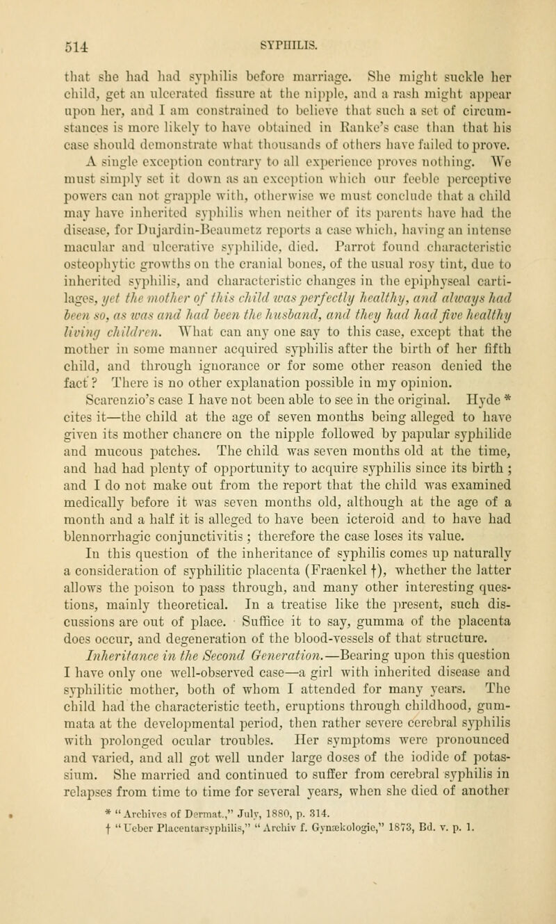 that she had liad syphilis before marriage. She miglit suckle her child, get an ulcerated fissure at tiie nipple, and a rash might appear upon her, and I am constrained to believe that such a set of circum- stances is more likely to have obtained in Ranke's case than that his case should demonstrate what thousands of others have failed to prove. A single exception contrary to all experience proves nothing. We must simply set it down as an exception which our feeble perceptive powers can not grapple with, otlierwisc we must conclude that a child may have inherited syphilis when ncitlicr of its parents have had the disease, for Dujardin-Beaumetz reports a case which, having an intense macular and ulcerative sy])hilide. died. Parrot found characteristic osteophytic growths on the cranial bones, of the usual rosy tint, due to inherited syphilis, and characteristic changes in the epiphyseal carti- lages, yet the mother of this child tvasperfectly healthy, mid alioays had been so, as was and had been the husband, and they had had five healthy living children. What can any one say to this case, except that the mother in some manner acquired syphilis after the birth of her fifth child, and through ignorance or for some other reason denied the fact ? There is no other exi^lanation possible in my opinion. Scareuzio's case I have not been able to see in the original. Hyde * cites it—the child at the age of seven mouths being alleged to have given its mother chancre on the nipple followed by papular syphilide and mucous patches. The child was seven months old at the time, and had had plenty of opportunity to acquire syphilis since its birth ; and I do not make out from the report that the child was examined medically before it was seven months old, although at the age of a month and a half it is alleged to have been icteroid and to have had blennorrhagic conjunctivitis ; therefore the case loses its value. In this question of the inheritance of syphilis comes up naturally a consideration of syphilitic placenta (Fraeukel f), whether the latter allows the poison to pass through, and many other interesting ques- tions, mainly theoretical. In a treatise like the present, such dis- cussions are out of place. Suffice it to say, gumma of the placenta does occur, and degeneration of the blood-vessels of that structure. Inheritance in the Second Generation.—Bearing upon this question I have only one well-observed case—a girl witli inherited disease and syphilitic mother, both of whom I attended for many years. The child had the characteristic teeth, eruptions through childhood, gum- raata at the developmental period, then rather severe cerebral syphilis with prolonged ocular troubles. Her symptoms were pronounced and varied, and all got well under large doses of the iodide of potas- sium. She married and continued to suffer from cerebral syphilis in relapses from time to time for several years, when she died of another * Archives of Dermat., July, 1880, p. 314. t Uebcr Placentarsyphilis,  Archlv f. Gynjekologic, 1873, Bd. v. p. 1.