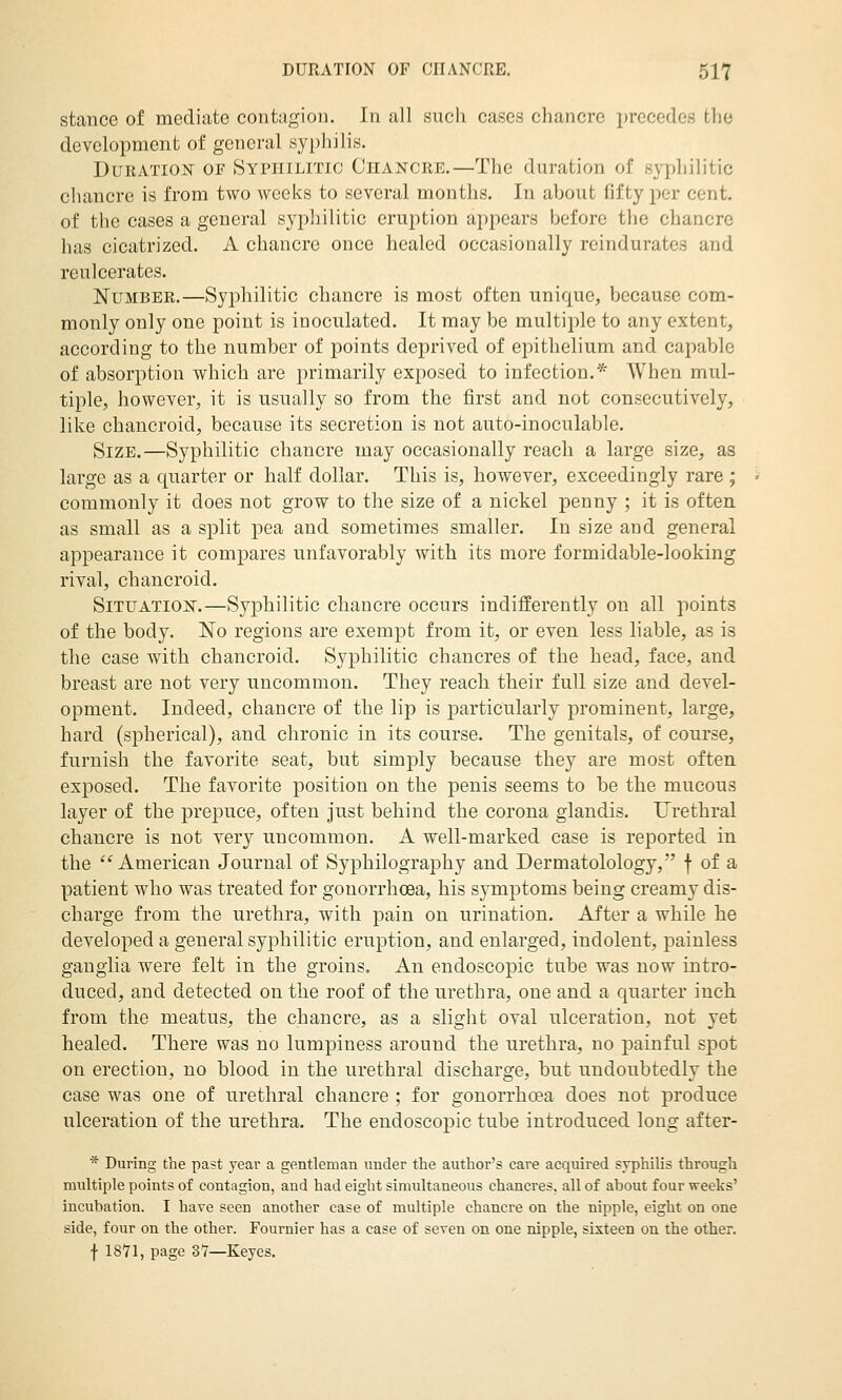 stance of mcclicite contagion. In ull sucli cases chancre precedes the development of general syphilis. Duration of Syptiilitio Chancre.—The duration of sypliilitic chancre is from two weeks to several months. In about fifty per cent, of the cases a general syphilitic eruption appears before the chancre has cicatrized. A chancre once healed occasionally rcindurates and renlcerates. Number.—Syphilitic chancre is most often unique, because com- monly only one point is inoculated. It may be multiple to any extent, according to the number of points deprived of epithelium and capable of absorption which are primarily exposed to infection.* When mul- tiple, however, it is usually so from the first and not consecutively, like chancroid, because its secretion is not auto-inoculable. Size.—Syphilitic chancre may occasionally reach a large size, as large as a quarter or half dollar. This is, however, exceedingly rare ; commonly it does not grow to the size of a nickel penny ; it is often as small as a split pea and sometimes smaller. In size and general appearance it compares unfavorably with its more formidable-looking rival, chancroid. Situation.—Syphilitic chancre occurs indifferently on all points of the body. No regions are exempt from it, or even less liable, as is the case with chancroid. Syphilitic chancres of the head, face, and breast are not very uncommon. They reach their full size and devel- opment. Indeed, chancre of the lip is particularly prominent, large, hard (spherical), and chronic in its course. The genitals, of course, furnish the favorite seat, but simply because they are most often exposed. The favorite position on the penis seems to be the mucous layer of the prepuce, often just behind the corona glandis. Urethral chancre is not very uncommon. A well-marked case is reported in the  American Journal of Syphilography and Dermatolology, f of a patient who was treated for gonorrhoea, his symptoms being creamy dis- charge from the urethra, with pain on urination. After a while he developed a general syphilitic eruption, and enlarged, indolent, painless ganglia were felt in the groins. An endoscopic tube was now intro- duced, and detected on the roof of the urethra, one and a quarter inch from the meatus, the chancre, as a slight oval ulceration, not yet healed. There was no lumpiness around the urethra, no painful spot on erection, no blood in the urethral discharge, but undoubtedly the case was one of urethral chancre ; for gonorrhoea does not produce ulceration of the urethra. The endoscopic tube introduced long after- * During the past year a gentleman under the author's care acquired syphilis through multiple points of contagion, and had eight simultaneous chancres, all of about four weeks' incubation. I have seen another case of multiple chancre on the nipple, eight on one side, four on the other. Fournier has a case of seven on one nipple, sixteen on the other. f 18V1, page 3Y—Keyes.