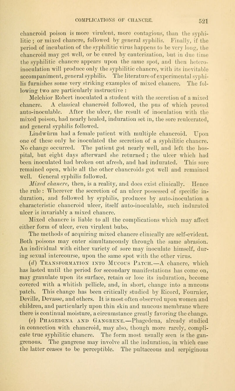 chancroid poison is more virulent, more contagious, than the syplii- litic ; or mixed chancre, followed by general syphilis. Finally, if the period of incubation of the syphilitic virus happens to be very long, the chancroid may get well, or be cured by cauterization, but in due time the syphilitic chancre appears upon the same spot, and then hetero- inoculation will produce only the syphilitic chancre, with its inevitable accompaniment, general syphilis. The literature of experimental syphi- lis furnishes some very striking examples of mixed chancre. The fol- lowing two are particularly instructive : Melchior Robert inoculated a student with the secretion of a mixed chancre. A classical chancroid followed, the pus of which proved auto-inoculable. After the ulcer, the result of inoculation with the mixed poison, had nearly healed, induration set in, the sore reulcerated, and general syphilis followed. Lindwiirm had a female patient with multiiDle chancroid. Upon one of these only he inoculated the secretion of a syphilitic chancre. ISTo change occurred. The patient got nearly well, and left the hos- pital, but eight days afterward she returned ; the ulcer which had been inoculated had broken out afresh, and had indurated. This sore remained open, while all the other chancroids got well and remained well. General syphilis followed. Mixed chancre, then, is a reality, and does exist clinically. Hence the rule : Wherever the secretion of an ulcer possessed of specific in- duration, and followed by syphilis, produces by auto-inoculation a characteristic chancroid ulcer, itself auto-inoculable, such indurated ulcer is invariably a mixed chancre. Mixed chancre is liable to all the complications which may affect either form of ulcer, even virulent bubo. The methods of acquiring mixed chancre clinically are self-evident. Both poisons may enter simultaneously through the same abrasion. An individual with either variety of sore may inoculate himself, dur- ing sexual intercourse, upon the same spot with the other virus. {d) Teansfoemation- iistto Mucous Patch.—A chancre, which has lasted until the period for secondary manifestations has come on, may granulate upon its surface, retain or lose its induration, become covered with a whitish pellicle, and, in short, change into a mucous patch. This change has been critically studied by Eicord, Fournier, Deville, Devasse, and others. It is most often observed upon women and children, and particularly upon thin skin and mucous membrane where there is continual moisture, a circumstance greatly favoring the change. (e) Phagedejsta and G-angeeke.—Phagedena, already studied in connection with chancroid, may also, though more rarely, compli- cate true syphilitic chancre. The form most usually seen is the gan- grenous. The gangrene may involve all the induration, in which case the latter ceases to be perceptible. The iDultaceous and serpiginous