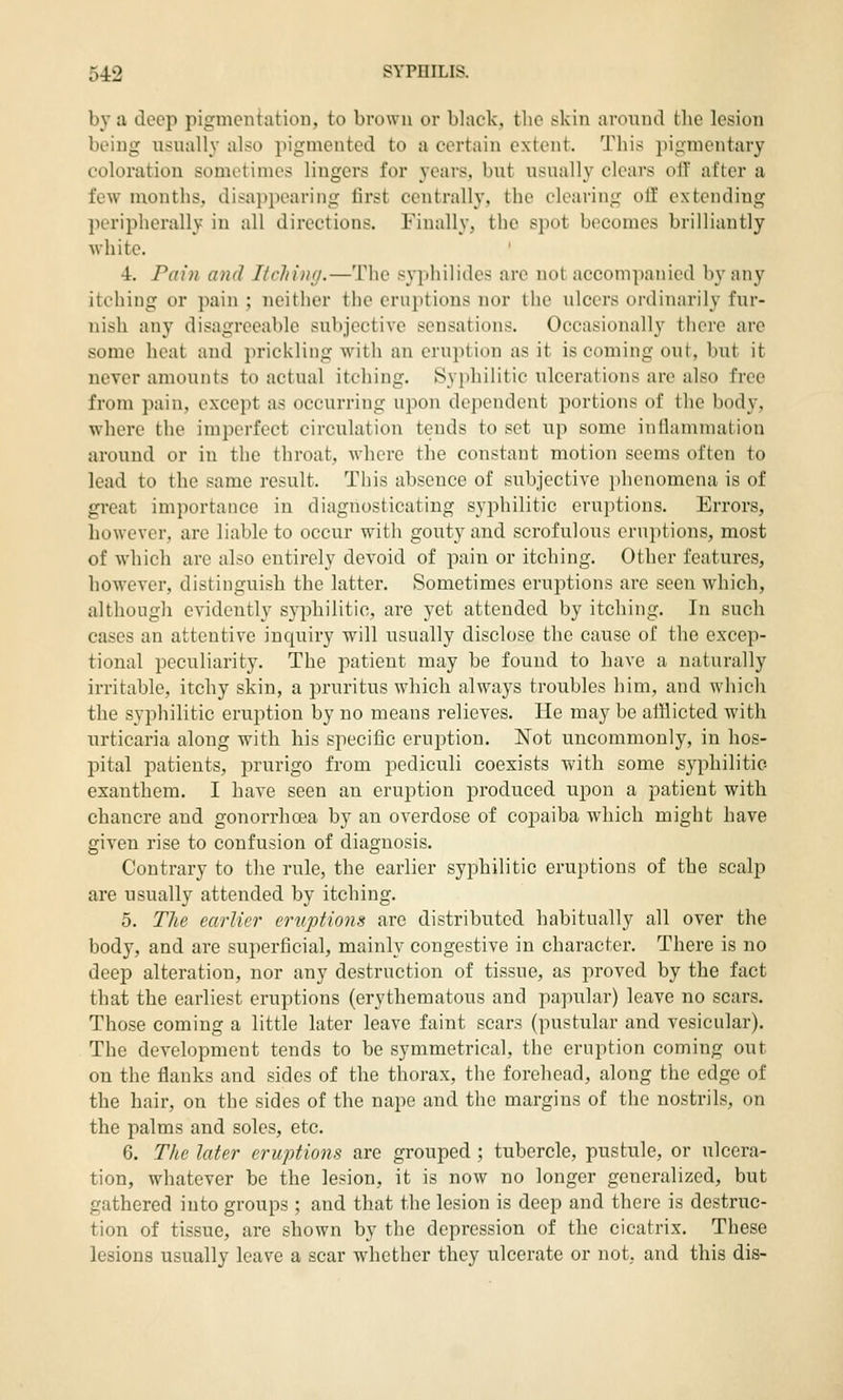 by a deep pigmcntatiou, to brown or black, the skin around the lesion being usually also pigmented to a certain extent. This pigmentary coloration sometimes lingers for years, but usually clears oiT after a few months, disai)ponring first centrally, the clearing oil' extending peripherally in all directions. Finally, the spot becomes brilliantly white, 4. Pain and Itching.—The syphilides are not accompanied by any itching or pain ; neither the eruptions nor the ulcers ordinarily fur- nish any disagreeable subjective sensations. Occasionally there are some heat and prickling with an eruption as it is coming out, but it uever amounts to actual itching. Syidiilitic ulcerations are also free from pain, except as occurring upon dejiendent portions of the body, where the imperfect circulation tends to set up some inflammation around or in the throat, where the constant motion seems often to lead to the same result. This absence of subjective phenomena is of great importance in diagnosticating syphilitic eruptions. Errors, however, are liable to occur with gouty and scrofulous eruptions, most of which are also entirely devoid of pain or itching. Other features, however, distinguish the latter. Sometimes eruptions are seen which, although evidently syphilitic, are yet attended by itching. In such cases an attentive inquiry will usually disclose the cause of the excep- tional peculiarity. The patient may be found to have a naturally irritable, itchy skin, a pruritus which always troubles him, and which the syphilitic eruption by no means relieves. He may be afflicted with urticaria along with his specific eruption. Not uncommonly, in hos- pital patients, prurigo from pediculi coexists with some syphilitic- exanthem. I have seen an eruption produced upon a patient with chancre and gonorrhoea by an overdose of copaiba which might have given rise to confusion of diagnosis. Contrary to the rule, the earlier syphilitic eruptions of the scalp are usually attended by itching. 5. The earlier eruptions are distributed habitually all over the body, and are superficial, mainly congestive in character. There is no deep alteration, nor any destruction of tissue, as proved by the fact that the earliest eruptions (erythematous and papular) leave no scars. Those coming a little later leave faint scars (pustular and vesicular). The development tends to be symmetrical, the eruption coming out on the flanks and sides of the thorax, the forehead, along the edge of the hair, on the sides of the nape and the margins of the nostrils, on the palms and soles, etc. 6. The later eruptions are grouped ; tubercle, pustule, or ulcera- tion, whatever be the lesion, it is now no longer generalized, but gathered into groups ; and that the lesion is deep and there is destruc- tion of tissue, are shown by the depression of the cicatrix. These lesions usually leave a scar whether they ulcerate or not, and this dis-