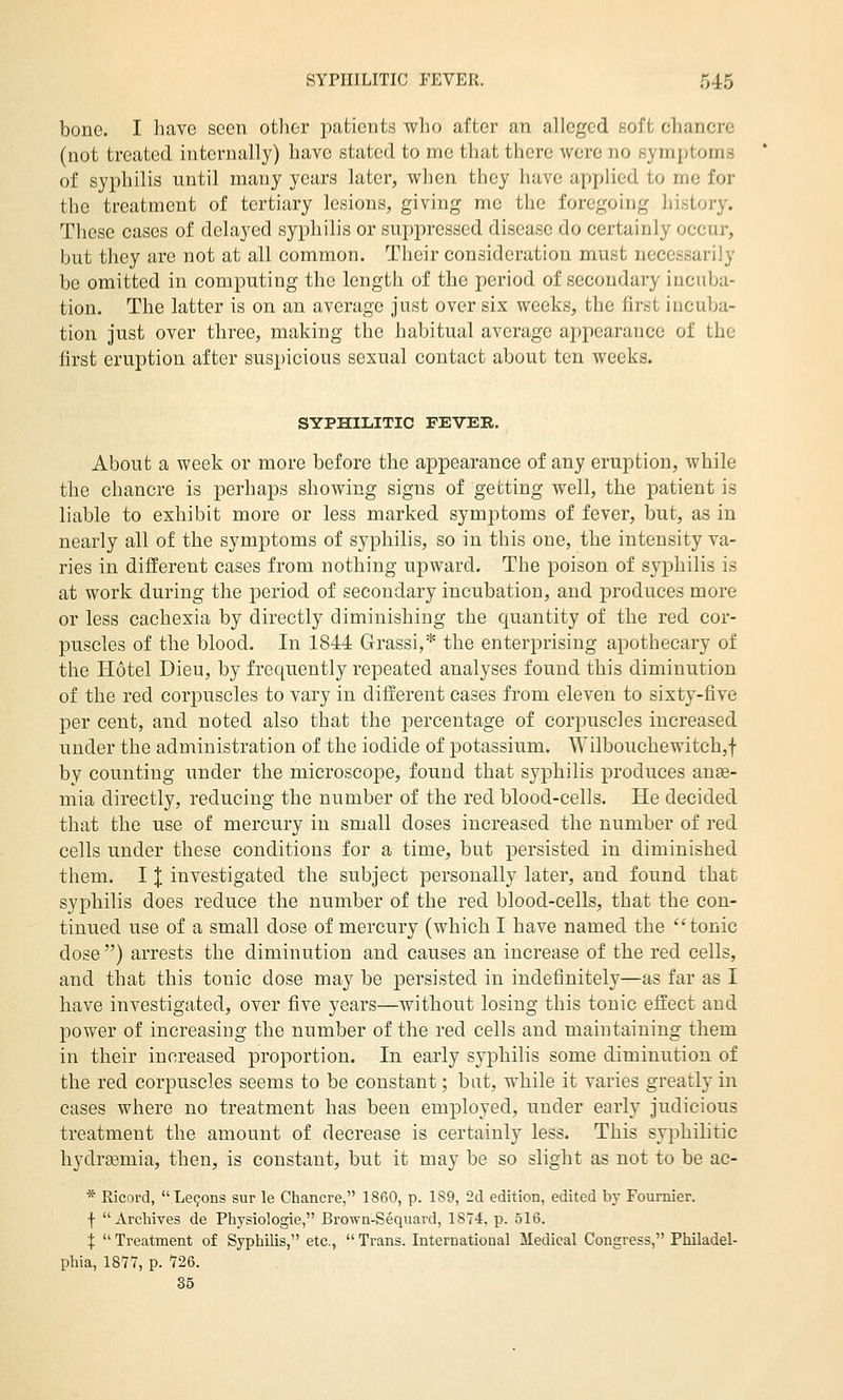 bone. I have seen other patients who after an alleged 8oft chancre (not treated internally) have stated to me that there were no symptoms of syphilis until many years later, when they have applied to me for the treatment of tertiary lesions, giving me the foregoing history. These cases of delayed syphilis or suppressed disease do certainly occur, but they are not at all common. Their consideration must necessarily be omitted in computing the length of the period of secondary incuba- tion. The latter is on an average Just over six weeks, the first incuba- tion just over three, making the habitual average appearance of the first eruption after suspicious sexual contact about ten weeks. SYPHILITIC FEVER. About a week or more before the appearance of any eruption, while the chancre is perhaps showing signs of getting well, the patient is liable to exhibit more or less marked symptoms of fever, but, as in nearly all of the symptoms of syphilis, so in this one, the intensity va- ries in different cases from nothing upward. The poison of syphilis is at work during the period of secondary incubation, and produces more or less cachexia by directly diminishing the quantity of the red cor- puscles of the blood. In 1844 Grassi,* the enterprising apothecary of the Hotel Dieu, by frequently repeated analyses found this diminution of the red corpuscles to vary in different cases from eleven to sixty-five per cent, and noted also that the percentage of corpuscles increased under the administration of the iodide of potassium. Wilbouchewitch,f by counting under the microscope, found that syphilis produces ane- mia directly, reducing the number of the red blood-cells. He decided that the use of mercury in small doses increased the number of red cells under these conditions for a time, but persisted in diminished them. I X investigated the subject personally later, and found that syphilis does reduce the number of the red blood-cells, that the con- tinued use of a small dose of mercury (which I have named the tonic dose) arrests the diminution and causes an increase of the red cells, and that this tonic dose may be persisted in indefinitely—as far as I have investigated, over five years—without losing this tonic effect and power of increasing the number of the red cells and maintaining them in their increased proportion. In early syphilis some diminution of the red corpuscles seems to be constant; bat, while it varies greatly in cases where no treatment has been employed, under early judicious treatment the amount of decrease is certainly less. This syphilitic hydraemia, then, is constant, but it may be so slight as not to be ac- * Ricord, Lemons sur le Chancre, 1860, p. 1S9, 2cl edition, edited by Fournier. f Archives de Physiologie, Browa-Sequard, 1874. p. 516. :j: Treatment of Syphilis, etc., Trans. Internatiooal Medical Congress, Philadel- phia, 1877, p. 726.