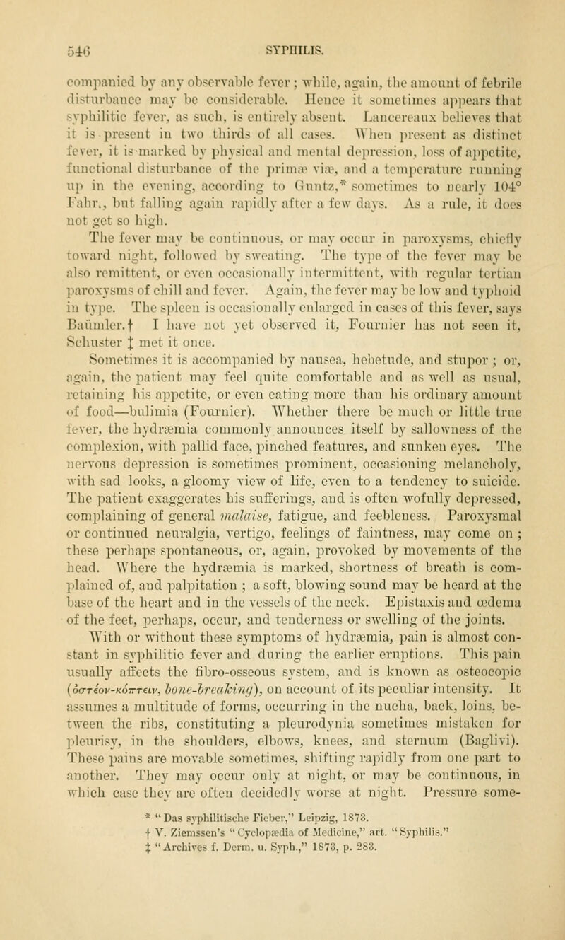 compauicd b\- any observable fever ; while, again, tlie amount of febrile disturbance may be considerable. Hence it sometimes ajipears that syphilitic fever, as such, is entirely absent. Lancereanx believes that it is present in two thirds of all cases. When present as distinct fever, it is-marked by physical and mental depression, loss of appetite, functional disturbance of the jirimiv via\, and a temperature running up in the evening, according to Cnntz,* sonu'times to nearly 104° Fabr,, but falling again rapidly after a few days. As a rule, it does not get so high. The fever may be continuous, or may occur in paroxysms, chiefly toward night, followed by sweating. The type of the fever may be also remittent, or even occasionally intermittent, Avith regular tertian paroxysms of chill and fever. Again, the fever may be low and typhoid in ty]ie. The spleen is occasionally enlarged in cases of this fever, says Baiimler.f I have not yet observed it, Fournier has not seen it, Schuster J met it once. Sometimes it is accompanied by nausea, hebetude, and stupor ; or, again, the jxatient may feel quite comfortable and as well as usual, retaining his appetite, or even eating more than his ordinary amount of food—bulimia (Fournier). Whether there be much or little true fever, the hydraemia commonly announces itself by sallowness of the comjilexion, with pallid face, pinched features, and sunken eyes. The nervous depression is sometimes prominent, occasioning melancholy, with sad looks, a gloomy view of life, even to a tendency to suicide. The patient exaggerates his sufferings, and is often wofully depressed, complaining of general malaise, fatigue, and feebleness. Parox3-smal or continued neuralgia, vertigo, feelings of faintness, may come on ; these perhaps spontaneous, or, again, provoked by movements of the head. Where the hydrgemia is marked, shortness of breath is com- plained of, and palpitation ; a soft, blowing sound may be heard at the base of the licart and in the vessels of the neck. Epistaxis and oedema of the feet, perhaps, occur, and tenderness or swelling of the joints. With or without these symptoms of hydrasmia, pain is almost con- stant in syphilitic fever and during the earlier eruptions. This pain usually affects the fibro-osseous system, and is known as osteocojiic (oo-Teov-KOTTTetv, lone-hreahmg), on account of its peculiar intensity. It assumes a multitude of forms, occurring in the nucha, back, loins, be- tween the ribs, constituting a pleurodynia sometimes mistaken for pleurisy, in the shoulders, elbows, knees, and sternum (Baglivi). These pains are movable sometimes, shifting rapidly from one part to another. They may occur only at night, or may be continuous, in which case they are often decidedly worse at night. Pressure some- * Das syphilitische Ficber, Leipzig, 1873. f V. Ziemssen's Cyclopaedia of Medicine, art. Sypliilis. % Archives f. Derm. u. Syph., 1873, p. 283.