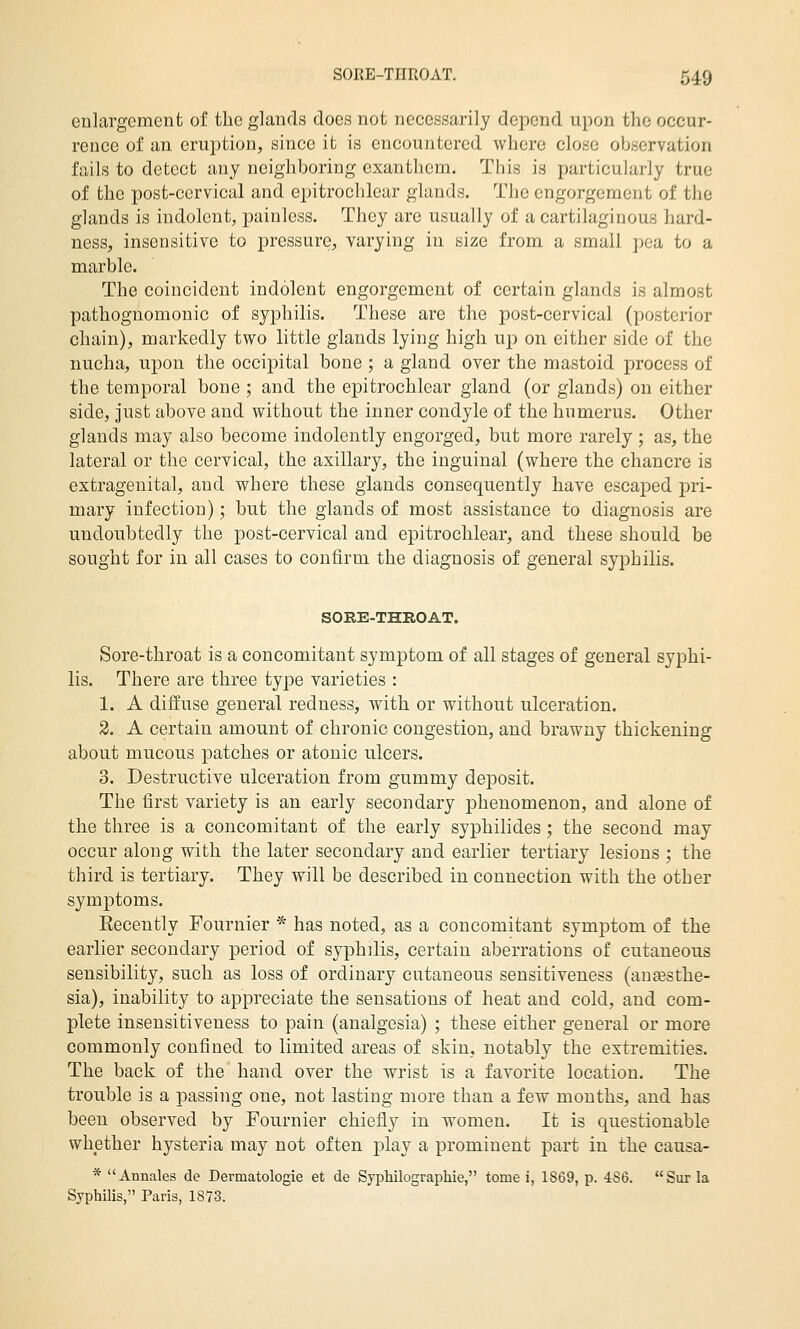 enlargement of the glands does not necessarily depend upon the occur- rence of an eruption, since it is encountered where close observation fails to detect any neighboring cxanthcm. This is particularly true of the post-cervical and epitrochlear glands. The engorgement of the glands is indolent, painless. They are usually of a cartilaginous hard- ness, insensitive to pressure, varying in size from a small pea to a marble. The coincident indolent engorgement of certain glands is almost pathognomonic of syphilis. These are the post-cervical (posterior chain), markedly two little glands lying high up on either side of the nucha, upon the occipital bone ; a gland over the mastoid process of the temporal bone ; and the epitrochlear gland (or glands) on either side, just above and without the inner condyle of the humerus. Other glands may also become indolently engorged, but more rarely ; as, the lateral or the cervical, the axillary, the inguinal (where the chancre is extragenital, and where these glands consequently have escaped pri- mary infection); but the glands of most assistance to diagnosis are undoubtedly the post-cervical and epitrochlear, and these should be sought for in all cases to confirm the diagnosis of general syphilis. SORE-THROAT. Sore-throat is a concomitant symptom of all stages of general syphi- lis. There are three type varieties : 1. A diffuse general redness, with or without ulceration. 2. A certain amount of chronic congestion, and brawny thickening about mucous patches or atonic ulcers. 3. Destructive ulceration from gummy deposit. The first variety is an early secondary phenomenon, and alone of the three is a concomitant of the early syphilides; the second may occur along with the later secondary and earlier tertiary lesions ; the third is tertiary. They will be described in connection with the other symptoms. Eecently Fournier * has noted, as a concomitant symptom of the earlier secondary period of syphilis, certain aberrations of cutaneous sensibility, such as loss of ordinary cutaneous sensitiveness (ausesthe- sia), inability to appreciate the sensations of heat and cold, and com- plete insensitiveness to pain (analgesia) ; these either general or more commonly confined to limited areas of skin, notably the extremities. The back of the hand over the wrist is a favorite location. The trouble is a passing one, not lasting more than a few months, and has been observed by Fournier chiefly in women. It is questionable whether hysteria may not often play a prominent part in the causa- * Annales de Dermatologie et de Syphilographie, tome i, 1869, p. 4S6. Sur la Syphilis, Paris, 1873.