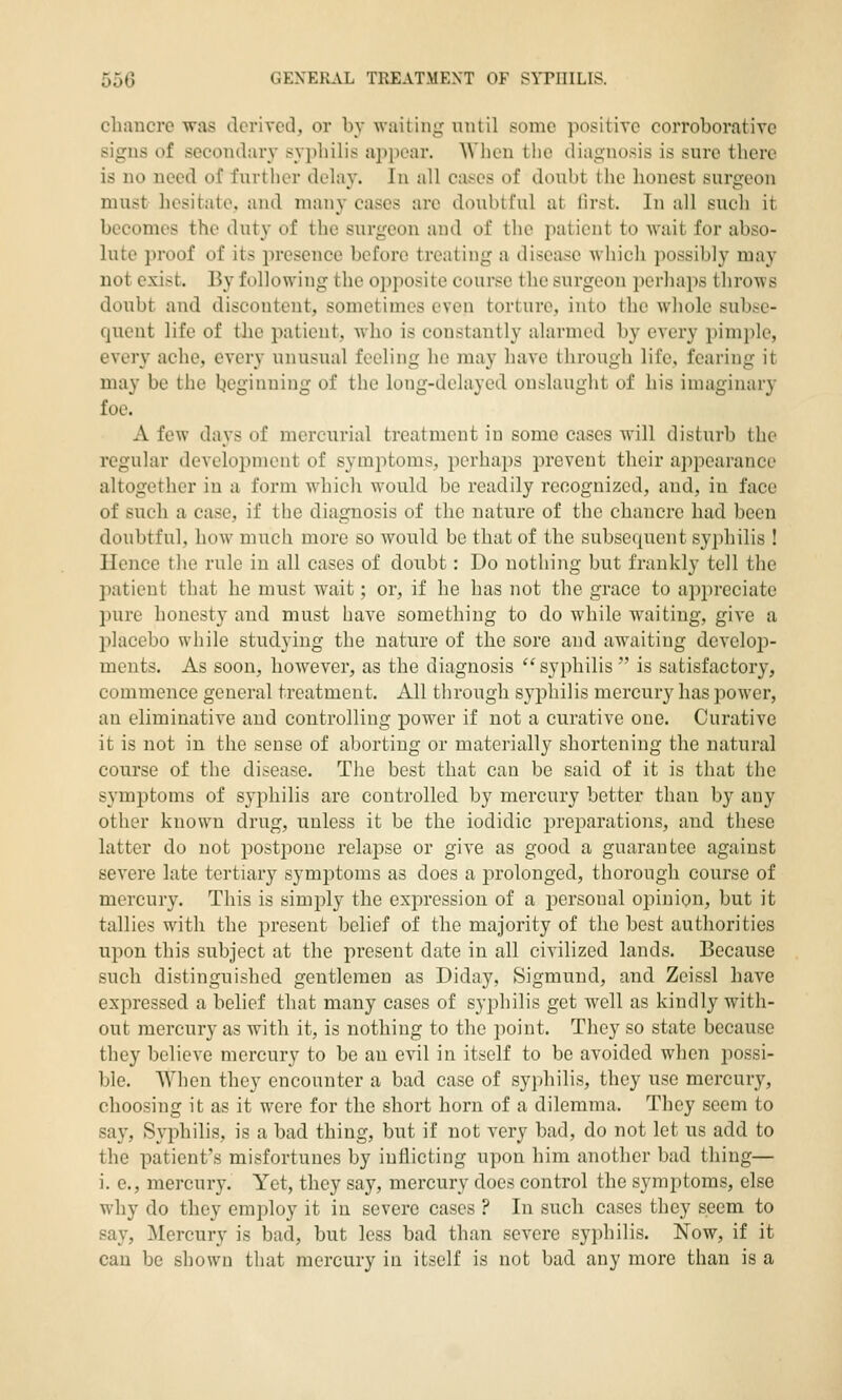 cliaucre was derived, or by waiting until some positive corroborative signs of secondaiy sypliilis appear. When tlie diagnosis is sure there is no need of further delay. In all cases of doubt the honest surgeon must hesitate, and many cases arc doubtful at first. In all such it becomes the duty of the surgeon and of the patient to wait for abso- lute proof of its presence before treating a disease wliich possibly ma}' not exist. By following the opposite course the surgeon perhaps throws doubt and discontent, sometimes even torture, into the wliole subse- quent life of the patient, Avho is constantly alarmed by every pimple, every ache, every unusual feeling he may have through life, fearing it may be the Ijeginning of the long-delayed onslaught of his imaginary foe. A few days of mercurial treatment in some cases will disturb the regular development of symptoms, perhaps prevent their appearance altogether in a form whicli would be readily recognized, and, in face of such a case, if the diagnosis of the nature of the chancre had been doubtful, how much more so would be that of the subsequent syphilis ! llence the rule in all cases of doubt: Do nothing but frankly tell the patient that he must wait; or, if he has not the grace to appreciate pure honesty and must have something to do while waiting, give a jjlacebo while studying the nature of the sore and awaiting develoj)- ments. As soon, however, as the diagnosis syphilis  is satisfactory, commence general treatment. All through syphilis mercury has power, an eliminative and controlling power if not a curative one. Curative it is not in the sense of aborting or materially shortening the natural course of the disease. The best that can be said of it is that the symj)toms of syphilis are controlled by mercury better than by any other known drug, unless it be the iodidic preparations, and these latter do not posti^oue relaj)se or give as good a guarantee against severe late tertiary symptoms as does a prolonged, thorough course of mercury. This is simply the expression of a personal opinion, but it tallies with the present belief of the majority of the best authorities upon this subject at the present date in all civilized lands. Because such distinguished gentlemen as Diday, Sigmund, and Zeissl have expressed a belief that many cases of syphilis get well as kindly with- out mercury as with it, is nothing to the point. They so state because they believe mercury to be an evil in itself to be avoided when possi- ble. When they encounter a bad case of syphilis, they use mercury, choosing it as it were for the short horn of a dilemma. They seem to say. Syphilis, is a bad thing, but if not very bad, do not let us add to the patient's misfortunes by inflicting upon him another bad thing— i. e., mercury. Yet, they say, mercury docs control the symptoms, else why do they employ it in severe cases ? In such cases they seem to say. Mercury is bad, but less bad than severe syphilis. Now, if it can be shown that mercury in itself is not bad any more than is a