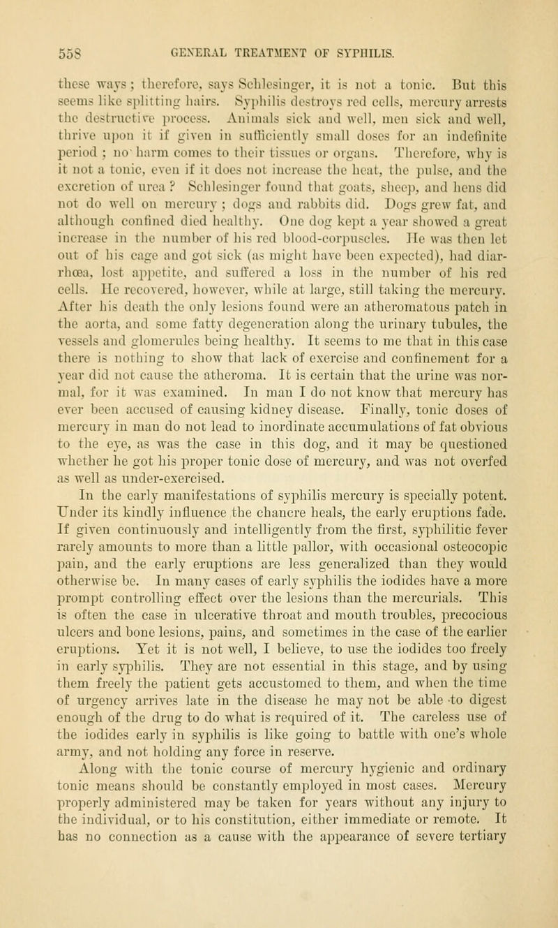 these Tvavs ; therefore. sa3'S Sclilesingcr, it is not a tonic. But tliis seems like siilittiiii;- liairs. Syphilis destroys red cells, mercury arrests the destructire process. Animals sick and wrll, men sick and well, thrive upon it if given in sufficiently small doses for an indefinite period ; no harm comes to their tissues or organs. Therefore, why is it not a tonic, even if it does not increase the heat, the pulse, and the excretion of urea ? Schlesinger found tinit goats, sheep, and hens did not do well on mercury ; dogs and rabbits did. Dogs grew fat, and although confined died healthy. One dog kept a year showed a great increase in tiie number of his red blood-corpuscles. lie was tlien let out of his cage and got sick (as might have been expected), had diar- rhoea, lost appetite, and suffered a loss in the number of his red cells. He recovered, however, while at large, still taking the mercury. After his death the only lesions found were an atheromatous patch in the aorta, and some fatty degeneration along the urinary tubules, the vessels and glomerules being healthy. It seems to me that in this case there is nothing to show that lack of exercise and confinement for a year did not cause the atheroma. It is certain that the urine was nor- mal, for it was examined. In man I do not know that mercury has ever been accused of causing kidney disease. Finally, tonic doses of mercury in man do not lead to inordinate accumulations of fat obvious to the eye, as was the case in this dog, and it may be questioned whether he got his projoer tonic dose of mercury, and was not overfed as well as under-exercised. In the early manifestations of syphilis mercury is specially potent. Under its kindly influence the chancre heals, the early eruptions fade. If given continuously and intelligently from the first, syphilitic fever rarely amounts to more than a little pallor, with occasional osteocopic pain, and the early eruptions are less generalized than they would otherwise be. In many cases of early syphilis the iodides have a more prompt controlling effect over the lesions than the mercurials. This is often the case in ulcerative throat and mouth troubles, precocious ulcers and bone lesions, pains, and sometimes in the case of the earlier eruptions. Yet it is not well, I believe, to use the iodides too freely in early syiDhilis. They are not essential in this stage, and by using them freely the patient gets accustomed to them, and when the time of urgency arrives late in the disease he may not be able -to digest enough of the drug to do what is required of it. The careless use of the iodides early in syphilis is like going to battle Avith one's whole army, and not holding any force in reserve. Along with the tonic course of mercury hygienic and ordinary tonic means should be constantly employed in most cases. Mercury properly administered may be taken for years without any injury to the individual, or to his constitution, either immediate or remote. It has no connection as a cause with the appearance of severe tertiary