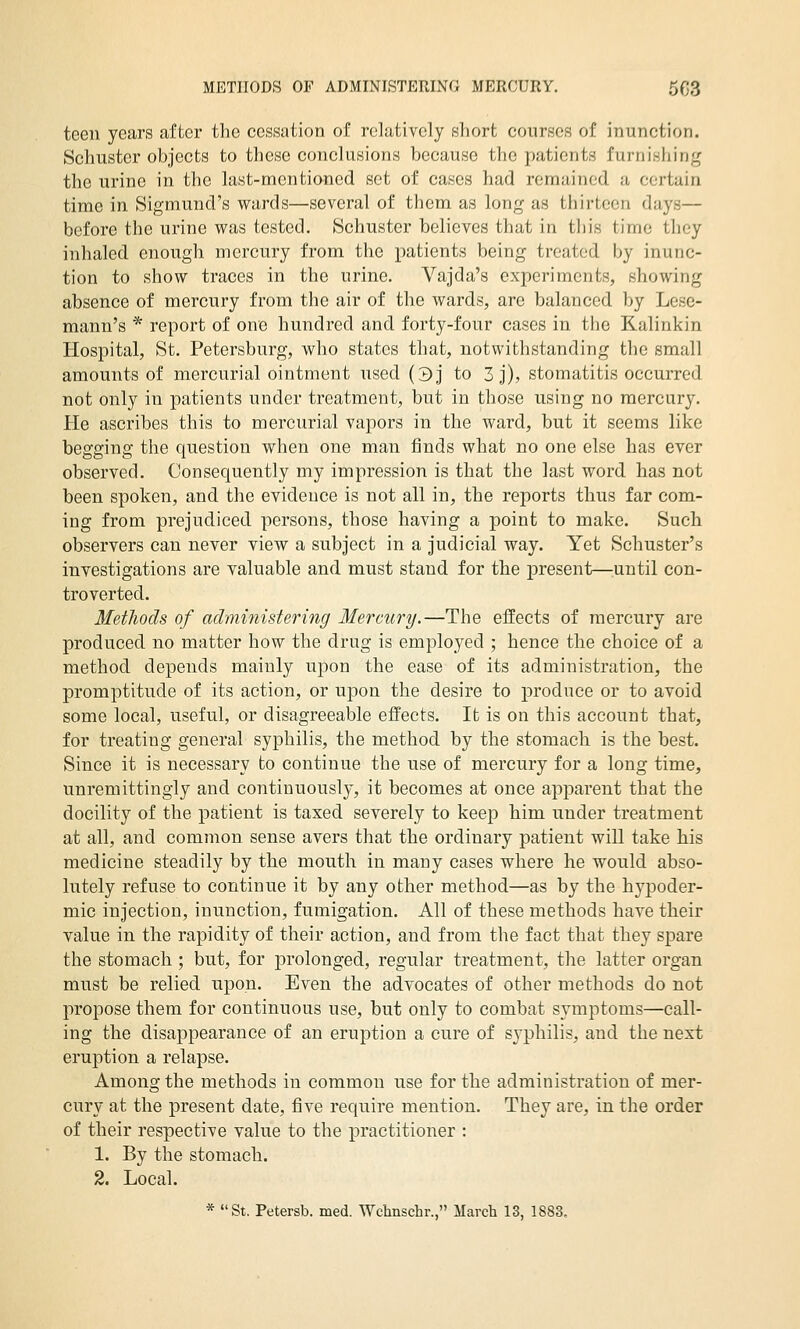 METHODS OF ADMINISTERING MERCURY. 5G3 teen years after the cessation of relatively short courses of inunction. Schuster objects to these conclusions because the patients furnisiiing the urine in the last-mentioned set of cases had remained a certain time in Sigmund's wards—several of them as long as thirteen days— before the urine was tested. Schuster believes that in this time they inhaled enough mercury from the patients being treated by inunc- tion to show traces in the urine. Vajda's experiments, showing absence of mercury from the air of the wards, are balanced by Lese- mann's * report of one hundred and forty-four cases in the Kalinkin Hospital, St. Petersburg, who states that, notwithstanding the small amounts of mercurial ointment used (3j to 3 j), stomatitis occurred not only in patients under treatment, but in those using no mercury. Pie ascribes this to mercurial vapors in the ward, but it seems like begging the question when one man finds what no one else has ever observed. Consequently my impression is that the last word has not been spoken, and the evidence is not all in, the reports thus far com- ing from prejudiced persons, those having a point to make. Such observers can never view a subject in a judicial way. Yet Schuster's investigations are valuable and must stand for the present—^until con- troverted. Methods of administering Mercury.—The effects of mercury are produced no matter how the drug is employed ; hence the choice of a method depends mainly upon the ease of its administration, the promptitude of its action, or upon the desire to i^roduce or to avoid some local, useful, or disagreeable effects. It is on this account that, for treating general syphilis, the method by the stomach is the best. Since it is necessary to continue the use of mercury for a long time, unremittingly and continuously, it becomes at once apparent that the docility of the patient is taxed severely to keep him under treatment at all, and common sense avers that the ordinary patient will take his medicine steadily by the mouth in many cases where he would abso- lutely refuse to continue it by any other method—as by the hypoder- mic injection, inunction, fumigation. All of these methods have their value in the rapidity of their action, and from the fact that they spare the stomach ; but, for prolonged, regular treatment, the latter organ must be relied upon. Even the advocates of other methods do not propose them for continuous use, but only to combat symptoms—call- ing the disappearance of an eruption a cure of sj^philis, and the next eruption a relapse. Among the methods in common use for the administration of mer- cury at the present date, five require mention. They are, in the order of their I'espective value to the practitioner : 1. By the stomach. 2. Local. * St. Petersb. med. Wchnschr., March 13, 1883.