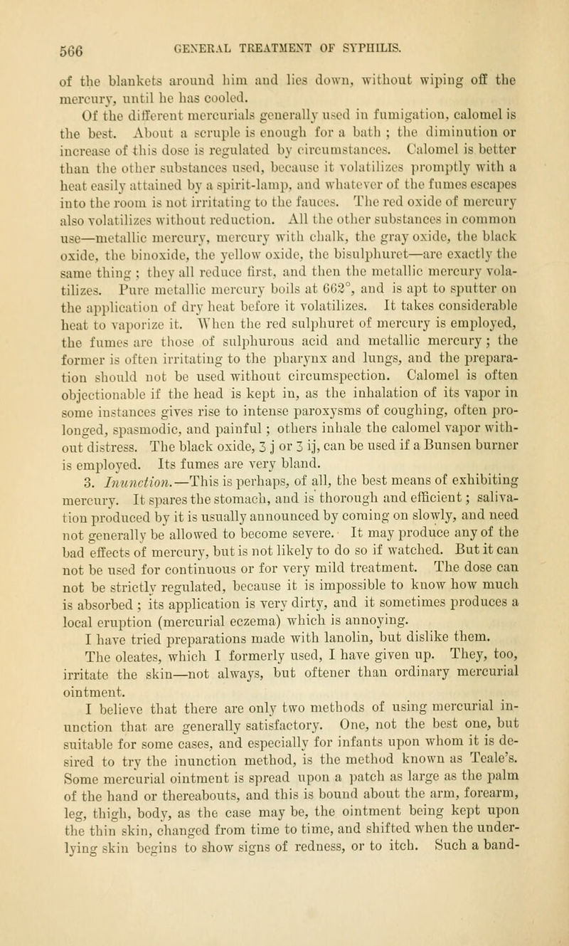 of the blankets aroiiud him aud lies down, without wiping off the mercury, until he has cooled. Of the different mercurials generally used in fumigation, calomel is the best. About a !^cruple is enough for a batli ; the diminution or increase of this dose is regulated by circumstances. Calomel is better than the other substances used, because it volatilizes promptly with a heat easily attained by a spirit-lamp, and whatever of the fumes escapes into the room is not irritating to the fauces. The red oxide of mercury also volatilizes without reduction. All the other substances in common use—metallic mercury, mercury with chalk, the gray oxide, the black oxide, the binoxide, the yellow oxide, the bisulphuret—are exactly the same thing ; they all reduce lirst, and tiien the metallic mercury vola- tilizes. Pure metallic mercury boils at GG2°, and is apt to sputter on the application of dry heat before it volatilizes. It takes considerable heat to vai)orize it. AVhen the red sulphuret of mercury is employed, the fumes are tiiose of sulphurous acid and metallic mercury; the former is often irritating to the pharynx and lungs, and the prepara- tion should not be used without circumspection. Calomel is often objectionable if the head is kept in, as the inhalation of its vapor in some instances gives rise to intense paroxysms of coughing, often pro- longed, spasmodic, and painful; others inhale the calomel vapor with- out distress. The black oxide, 3 j or 3 ij, can be used if a Bunsen burner is employed. Its fumes are very bland. 3. Immctmi.—This is perhaps, of all, tlie best means of exhibiting mercury. It spares the stomach, and is thorough and efficient; saliva- tion produced by it is usually announced by coming on slowly, and need not generally be allowed to become severe. It may produce any of the bad effects of mercury, but is not likely to do so if watched. But it can not be used for continuous or for very mild treatment. The dose can not be strictly regulated, because it is impossible to know how much is absorbed ; its application is very dirty, and it sometimes produces a local eruption (mercurial eczema) which is annoying. I have tried preparations made with lanolin, but dislike them. The oleates, which I formerly used, I have given up. They, too, irritate the skin—not always, but oftener than ordinary mercurial ointment. I believe that there are only two methods of using mercurial in- unction that are generally satisfactory. One, not the best one, but suitable for some cases, and especially for infants upon whom it is de- sired to try the inunction method, is the method known as Tcale's. Some mercurial ointment is spread upon a ])atch as large as the palm of the hand or thereabouts, and this is bound about the arm, forearm, leg, thigh, body, as the case may be, the ointment being kept upon the thin skin, changed from time to time, and shifted when the under- lying skin begins to show signs of redness, or to itch. Such a band-