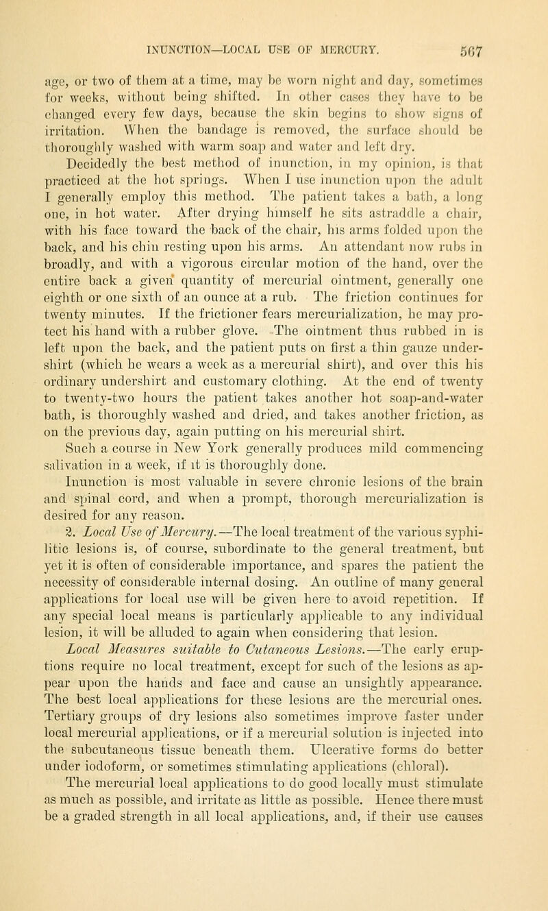 age, or two of them at a time, may be worn night and day, sometimes for weeks, without being shifted. In other cases they have to be changed every few days, because the skin begins to show signs of irritation. When the bandage is removed, the surface sliould be thoroughly washed with warm soap and water and left dry. Decidedly the best method of inunction, in my opinion, is that practiced at the hot springs. When I use inunction upon the adult I generally employ this method. The patient takes a bath, a long one, in hot water. After drying himself he sits astraddle a chair, with his face toward the back of the chair, his arms folded upon the back, and his chin resting upon his arms. An attendant now rubs in broadly, and with a vigorous circular motion of the hand, over the entire back a given quantity of mercurial ointment, generally one eighth or one sixth of an ounce at a rub. The friction continues for twenty minutes. If the frictioner fears mercurialization, he may pro- tect his hand with a rubber glove. The ointment thus rubbed in is left upon the back, and the patient puts on first a thin gauze under- shirt (which he wears a week as a mercurial shirt), and over this his ordinary undershirt and customary clothing. At the end of twenty to twenty-two hours the patient takes another hot soap-and-water bath, is thoroughly washed and dried, and takes another friction, as on the previous day, again putting on his mercurial shirt. Such a course in New York generally produces mild commencing salivation in a week, if it is thoroughly done. Inunction is most valuable in severe chronic lesions of the brain and spinal cord, and when a prompt, thorough mercurialization is desired for any reason. 2. Local Use of Mercury.—The local treatment of the various syphi- litic lesions is, of course, subordinate to the general treatment, but yet it is often of considerable importance, and spares the patient the necessity of considerable internal dosing. An outline of many general applications for local use will be given here to avoid repetition. If any special local means is particularly ap})licable to any individual lesion, it will be alluded to again when considering that lesion. Local Measures stcitable to Cutaneous Lesions.—The early erwp- tions require no local treatment, except for such of the lesions as ap- pear upon the hands and face and cause an unsightly appearance. The best local applications for these lesions are the mercurial ones. Tertiary groups of dry lesions also sometimes improve faster under local mercurial applications, or if a mercurial solution is injected into the subcutaneous tissue beneath them. Ulcerative forms do better under iodoform, or sometimes stimulating applications (chloral). The mercurial local applications to do good locally must stimulate as much as possible, and irritate as little as possible. Hence there must be a graded strength in all local applications, and, if their use causes