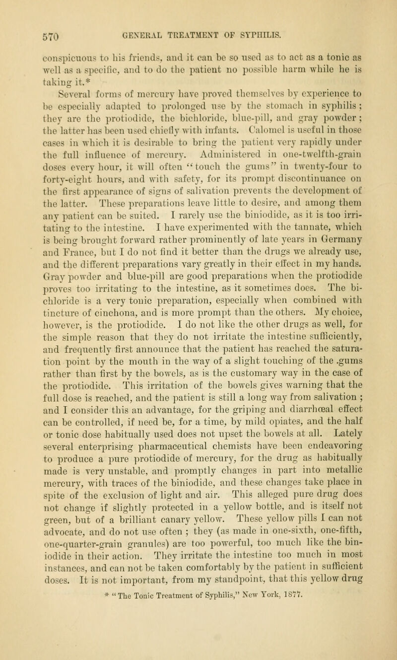 conspicuous to his friends, and it can be so used as to act as a tonic as well as a specific, and to do the patient no possible harm while he is taking it.* ScA-eral forms of mercury have proved themselves by experience to be especially adapted to prolonged use by the stomach in syphilis ; they are the protiodidc, tlie bichloride, blue-pill, and gray powder ; the latter has been used chiclly with infants. Calomel is usefnl in those cases in which it is desirable to bring the patient very rapidly under the full influence of mercury. Administered in one-twclfth-grain doses every hour, it will often touch the gums in twenty-four to forty-eiglit hours, and with safety, for its prompt discontinuance on the first appearance of signs of salivation prevents the development of the latter. These preparations leave little to desire, and among them any patient can bo suited. I rarely use the biniodide, as it is too irri- tating to the intestine. I have experimented with tiie tannate, which is being brought forward rather prominently of late years in Germany and France, but I do not find it better than the drugs we already use, and the different preparations vary greatly in their effect in my hands. Gray powder and blue-pill are good preparations when the protiodide proves too irritating to the intestine, as it sometimes docs. The bi- chloride is a very tonic preparation, especially Avhen combined with tincture of cinchona, and is more prompt than the others. My choice, however, is the protiodide. I do not like the other drugs as well, for the simple reason that they do not irritate the intestine sufficiently, and frequently first announce that the patient has reached the satura- tion point by the mouth in the way of a slight touching of the .gums rather than first by the bowels, as is the customary way in the case of the protiodide. This irritation of the bowels gives warning that the full dose is reached, and the patient is still a long way from salivation ; and I consider this an advantage, for the griping and diarrhoeal effect can be controlled, if need be, for a time, by mild opiates, and the half or tonic dose habitually used does not upset the bowels at all. Lately several enterprising pharmaceutical chemists have been endeavoring to produce a pure protiodide of mercury, for the drug as habitually made is very unstable, and promptly changes in part into metallic mercury, with traces of the biniodide, and these changes take i:»lace in spite of the exclusion of light and air. This alleged pure drug does not change if slightly protected in a yellow bottle, and is itself not green, but of a brilliant canary yellow. These yellow pills I can not advocate, and do not use often ; they (as made in one-sixth, one-fifth, one-quarter-grain granules) are too powerful, too much like the bin- iodide in their action. They irritate the intestine too much in most instances, and can not be taken comfortably by the patient in sufficient doses. It is not important, from my standpoint, that this yellow drug * The Tonic Treatment of Syphilis, New York, IS'?!