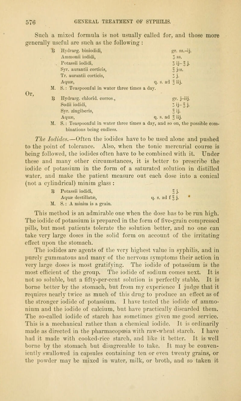 Such a mixed formula is not usually called for, and those more generally useful are such as the following : TJ Ilyilrarg. binioiiuli, gr. ss.-ij. Aiuiuonii iodidi, 3 ss. . Totassii iodidi, 3 ij- 3 j- Syr. aurantii corticis, 3 jss. Tr. aurantii corticis, 3 j. Aquae, q. s. ad 3 iij. M. S.: Teaspoouful in water three times a dav. Or, 5 Ilydrarg. chlorid. corros., gr. j-iij. Sodii iodidi, 3 ij- 3 j. Syr. zingiberis, 3 ij. AquiP, q. s. ad 3 iij. M. S.: Teaspoonful in water three times a day, and so on, tiic possible com- binations being endless. The Iodides.—Often the iodides have to be used alone and pushed to the point of tolerance. Also, when the tonic mercurial course is being followed, the iodides often hare to be combined with it. Under these and many other circumstances, it is better to prescribe the iodide of potassium in the form of a saturated solution in distilled water, and make the patient measure out each dose into a conical (not a cylindrical) minim glass : B Potassii iodidi, '% j. AqUcB destillatfe, q. s. ad f 3 j. * M. S.: A minim is a grain. This method is an admirable one when the dose has to be run high. The iodide of potassium is prepared in the form of five-grain compressed pills, but most patients tolerate the solution better, and no one can take very large doses in the solid form on account of tlie irritating effect upon the stomach. The iodides are agents of the very highest value in syphilis, and in purely gummatous and many of the nervous symptoms their action in very large doses is most gratifying. The iodide of potassium is the most efficient of the group. The iodide of sodium comes next. It is not so soluble, but a fifty-per-cent solution is perfectly stable. It is borne better by the stomach, but from my experience I judge that it requires nearly twice as much of this drug to produce an effect as of the stronger iodide of potassium. I have tested the iodide of ammo- nium and the iodide of calcium, but have practically discarded them. The so-called iodide of starch has sometimes given me good service. This is a mechanical rather than a chemical iodide. It is ordinarily made as directed in the pharmacopoeia with raw-wheat starch. I have had it made with cooked-rice starch, and like it better. It is well borne by the stomach but disagreealjle to take. It may be conven- iently swallowed in capsules containing ten or even twenty grains, or the powder may be mixed in water, milk, or broth, and so taken it