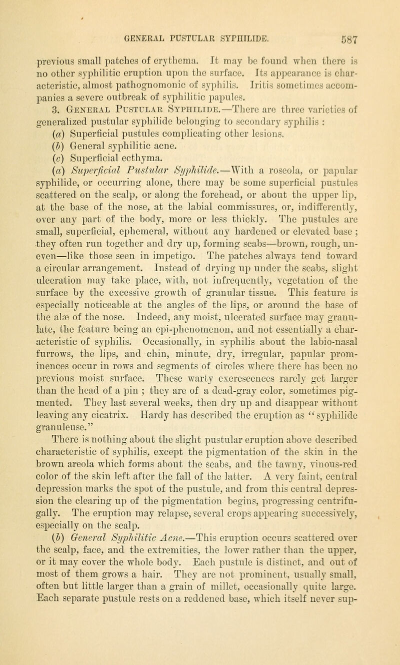 previous small patches of eryfcliema. It may be found when there is no other syphilitic eruption upon the surface. Its appearance is char- acteristic, almost pathognomonic of syphilis. Iritis sometimes accom- panies a severe outbreak of syphilitic papules. 3. General Pustular Syphilide.—There are three varieties of generalized pustular syphilide belonging to secondary syphilis : (a) Superficial pustules complicating other lesions. (b) General syphilitic acne. (c) Superficial ecthyma. (a) Superficial Pustular Sypliilide.—With a roseola, or papular syphilide, or occurring alone, there may be some superficial pustules scattered on the scalp, or along the forehead, or about the upper lip, at the base of the nose, at the labial commissures, or, indilfferently, over any part of the body, more or less thickly. The pustules are small, superficial, ephemeral, without any hardened or elevated base ; •they often run together and dry up, forming scabs—brown, rough, un- even—like those seen in impetigo. The patches always tend toward a circular arrangement. Instead of drying up under the scabs, slight ulceration may take place, with, not infrequently, vegetation of the surface by the excessive growth of granular tissue. This feature is especially noticeable at the angles of the lips, or around the base of the aliB of the nose. Indeed, any moist, ulcerated surface may granu- late, the feature being an epi-phenomenon, and not essentially a char- acteristic of syphilis. Occasionally, in syphilis about the labio-nasal furrows, the lips, and chin, minute, dry, irregular, papular prom- inences occur in rows and segments of circles where there has been no previous moist surface. These warty excrescences rarely get larger than the head of a pin ; they are of a dead-gray color, sometimes pig- mented. They last several weeks, then dry up and disappear without leaving any cicatrix. Hardy has described the eruption as ''syphilide granuleuse. There is nothing about the slight pustular eruption above described characteristic of syphilis, except the pigmentation of the skin in the brown areola which forms about the scabs, and the tawny, vinous-red color of the skin left after the fall of the latter. A very faint, central depression marks the sj^ot of the pustule, and from this central depres- sion the clearing up of the pigmentation begins, progressing centrifu- gally. The eruption may relapse, several crops appearing successiveh', especially on the scalp. {V) General Sypliilitic Acne.—This eruption occurs scattered over the scalp, face, and the extremities, the lower rather than the upper, or it may cover the whole body. Each pustule is distinct, and out of most of them grows a hair. They are not prominent, usually small, often but little larger than a grain of millet, occasionally quite large. Each separate pustule rests on a reddened base, which itself never sup-