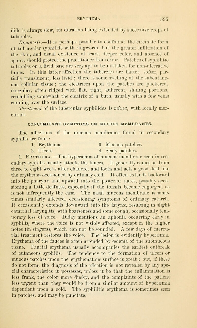 ilide is always slow, its duration being extended by successive crops of tubercles. Diagnosis.—It is perhaps possible to confound the circinate form of tubercular sjphilide with ringworm, but the greater infiltration of the skin, and usual existence of scars, deeper color, and absence of spores, should protect the practitioner from error. Patches of syphilitic tubercles on a livid base are very apt to be mistaken for non-ulcerative lupus. In this latter affection the tubercles are flatter, softer, par- tially translucent, less livid ; there is some swelling of the subcutane- ous cellular tissue ; the cicatrices upon the patches are puckered, irregular, often ridged with flat, tight, adherent, shining portions, resembling somewhat the cicatrix of a burn, usually with a few veins running oyer the surface. Treatment of the tubercular syphilides is mixed, with locally mer- curials. CONCOMITANT SYMPTOMS ON MUCOUS MEMBRANES. The affections of the mucous membranes found in secondary syphilis are four : 1. Erythema. 3. Mucous patches. 3. Ulcers. 4. Scaly patches. 1. Erythema.—The liyperremia of mucous membrane seen in sec- ondary syphilis usually attacks the fauces. It generally comes on from three to eight weeks after chancre, and looks and acts a good deal like the erythema occasioned by ordinary cold. It often extends backward into the pharynx and upward into the posterior nares, possibly occa- sioning a little deafness, especially if the tonsils become engorged, as is not infrequently the case. The nasal mucous membrane is some- times similarly affected, occasioning symptoms of ordinary catarrh. It occasionally extends downward into the larynx, resulting in slight catarrhal laryngitis, with hoarseness and some cough, occasionally tem- porary loss of voice. Diday mentions an aphonia occurring early in syphilis, where the voice is not visibly affected, except in the higher notes (in singers), which can not be sounded. A few days of mercu- rial treatment restores the voice. The lesion is evidently hypergemia. Erythema of the fauces is often attended by oedema of the submucous tissue. Faucial erythema usually accompanies the earliest outbreak of cutaneous syphilis. The tendency to the formation of ulcers or mucous patches upon the erythematous surface is great ; but, if these do not form, the diagnosis of the affection is not revealed by any spe- cial characteristics it possesses, unless it be that the inflammation is less frank, the color more dusky, and the complaints of the p)atient less urgent than they would be from a similar amount of hyperemia dependent upon a cold. The syphilitic erythema is sometimes seen in patches, and may be punctate.