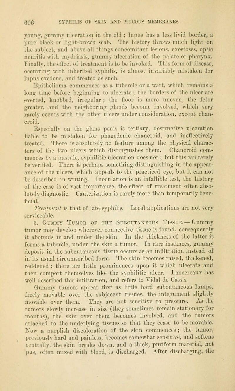 yoniig, giimmy ulceration in the old ; Inpns lias a less livid border, a pure black or li^lit-brown scab. The histor\' throws much light on the subject, and above all things concomitant lesions, exostoses, optic neuritis with mydriasis, gummy ulceration of the palate or pharynx. Finally, the effect of treatment is to be invoked. This form of disease, occurring with inherited syphilis, is almost invariably mistaken for lupus cxedens, and treated as such. Epithelioma commences as a tubercle or a wart, which remains a long time before beginning to ulcerate ; the borders of the ulcer are everted, knobbed, irregular ; the floor is more uneven, the fetor greater, and the neighboring glands become involved, which very rarely occurs with the other ulcers under consideration, except chan- croid. Especially on the glans penis is tertiary, destructive ulceration liable to be mistaken for phagedenic chancroid, and ineffectively treated. There is absolutely no feature among the physical charac- ters of the two ulcers which distinguishes them. Chancroid com- mences by a pustule, syphilitic ulceration does not: but this can rarely be verified. There is perhaps something distinguishing in the appear- ance of the ulcers, which appeals to the practiced eye, but it can not be described in writing. Inoculation is an infallible test, the history of the case is of vast importance, the effect of treatment often abso- lutely diagnostic. Cauterization is rarely more than temporarily bene- ficial. Treatment is that of late syphilis. Local applications are not very serviceable. 5. Gummy Tumor of the Subcutaxeous Tissue.—Gummy tumor may develop wherever connective tissue is found, consequently it abounds in and under the skin. In the thickness of the latter it forms a tubercle, under the skin a tumor. In rare instances, gummy deposit in the subcutaneous tissue occurs as an infiltration instead of in its usual circumscribed form. The skin becomes raised, thickened, reddened ; there are little ]n-omincnces upon it which ulcerate and then comport themselves like the syphilitic ulcer. Laucereaux has well described this infiltration, and refers to Vidal de Cassis. Gummy tumors appear first as little hard subcutaneous lumps, freely movable over the subjacent tissues, the integument slightly movable over them. They are not sensitive to pressure. As the tumors slowly increase in size (they sometimes remain stationary for months), the skin over them becomes involved, and the tumors attached to the underlying tissues so that they cease to be movable. Now a purplish discoloration of the skin commences ; the tumor, previously hard and painless, becomes somewhat sensitive, and softens centrally, the skin breaks down, and a thick, puriform material, not pus, often mixed with blood, is discharged. After discharging, the