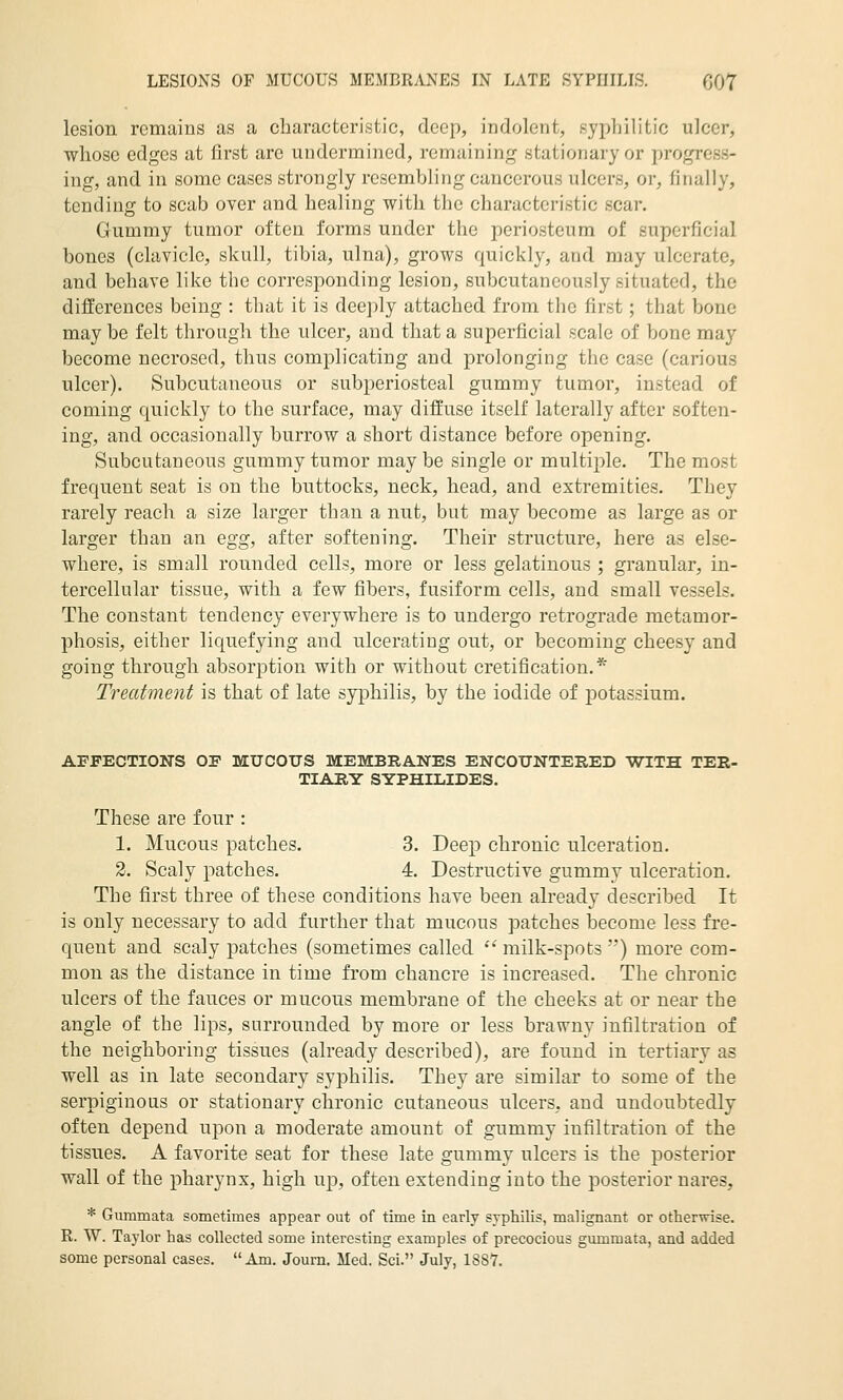 LESIONS OF MUCOUS MEMBRANES IN LATE SYPHILIS. GOT lesion remains as a characteristic, deep, indolent, syphilitic ulcer, whose edges at first are undermined, remaining stationary or progress- ing, and in some cases strongly resembling cancerous ulcers, or, finally, tending to scab over and healing with the characteristic scar. Gummy tumor often forms under the periosteum of superficial bones (clavicle, skull, tibia, ulna), grows quickly, and may ulcerate, and behave like the corresponding lesion, subcutaneously situated, the differences being : that it is deeply attached from the first; that bone may be felt through the ulcer, and that a superficial scale of bone may become necrosed, thus complicating and prolonging the case (carious ulcer). Subcutaneous or subperiosteal gummy tumor, instead of coming quickly to the surface, may diffuse itself laterally after soften- ing, and occasionally burrow a short distance before opening. Subcutaneous gummy tumor may be single or multiple. The most frequent seat is on the buttocks, neck, head, and extremities. They rarely reach a size larger than a nut, but may become as large as or larger than an egg, after softening. Their structure, here as else- where, is small rounded cells, more or less gelatinous ; granular, in- tercellular tissue, with a few fibers, fusiform cells, and small vessels. The constant tendency everywhere is to undergo retrograde metamor- phosis, either liquefying and ulcerating out, or becoming cheesy and going through absorption with or without cretification.* Trecdment is that of late syphilis, by the iodide of potassium. AFFECTIONS OF MUCOUS MEMBRANES ENCOUNTERED WITH TER- TIARY SYPHILIDES. These are four : 1. Mucous patches. 3. Deep chronic ulceration. 2. Scaly patches. 4. Destructive gummy ulceration. The first three of these conditions have been already described It is only necessary to add further that mucous patches become less fre- quent and scaly patches (sometimes called  milk-spots ) more com- mon as the distance in time from chancre is increased. The chronic ulcers of the fauces or mucous membrane of the cheeks at or near the angle of the lips, surrounded by more or less brawny infiltration of the neighboring tissues (already described), are found in tertiary as well as in late secondary syphilis. They are similar to some of the serpiginous or stationary chronic cutaneous ulcers, and undoubtedly often depend upon a moderate amount of gummy infiltration of the tissues. A favorite seat for these late gummy ulcers is the posterior wall of the pharynx, high up, often extending into the posterior nares, * Gummata sometimes appear out of time in early syphilis, malignant or otherwise. R. W. Taylor has collected some interesting examples of precocious gummata, and added some personal cases.  Am. Journ. Med. Sci. July, 1887.
