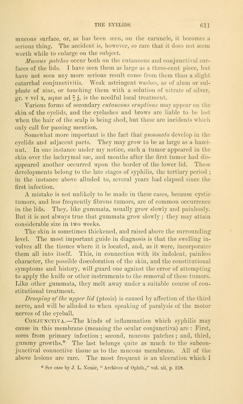 mucous surface, or, as has been seen, on the caruncle, it becomes a serious thing. The accident is, however, so rare that it does not seem worth while to enlarge on the subject. Mucotis patches occur both on the cutaneous and conjunctival sur- faces of the lids. I have seen them as large as a three-cent piece, but have not seen any more serious result come from them than a slight catarrhal conjunctivitis. Weak astringent washes, as of alum or sul- phate of zinc, or touching them with a solution of nitrate of silver, gr. V vel X, aquae ad 3 j, is the needful local treatment. Various forms of secondary cutaneous eruptions may appear on the skin of the eyelids, and the eyelashes and brows are liable to be lost when the hair of the scalp is being shed, but these are incidents which only call for passing mention. Somewhat more imjDortant is the fact that gummata develop in the eyelids and adjacent parts. They may grow to be as large as a hazel- nut. In one instance under my notice, such a tumor appeared in the skin over the lachrymal sac, and months after the first tumor had dis- appeared another occurred upon the border of the lower lid. These developments belong to the late stages of syphilis, the tertiary period.; in the instance above alluded to, several years had elapsed since the first infection. A mistake is not unlikely to be made in these cases, because cystic tumors, and less frequently fibrous tumors, are of common occurrence in the lids. They, like gummata, usually grow slowly and painlessly. But it is not always true that gummata grow slowly ; they may attain considerable size in two weeks. The skin is sometimes thickened, and raised above the surrounding level. The most important guide in diagnosis is that the swelling in- volves all the tissues where it is located, and, as it were, incorporates them all into itself. This, in connection with its indolent, painless character, the possible discoloration of the skin, and the constitutional symptoms and history, will guard one against the error of attempting to apply the knife or other instruments to the removal of these tumors. Like other gummata, they melt away under a suitable course of con- stitutional treatment. Drooping of the upper lid (ptosis) is caused by affection of the third nerve, and will be alluded to when speaking of paralysis of the motor nerves of the eyeball. Co2irJU]srcTivA.—The kinds of inflammation which syphilis may cause in this membrane (meaning the ocular conjunctiva) are : First, sores from primary infection ; second, mucous patches ; and, third, gummy growths.* The last belongs quite as much to the subcon- junctival connective tissue as to the mucous membrane. All of the above lesions are rare. The most frequent is an ulceration which I * See case by J. L. Nemir,  Archives of Ophth., vol. xii, p. 228.