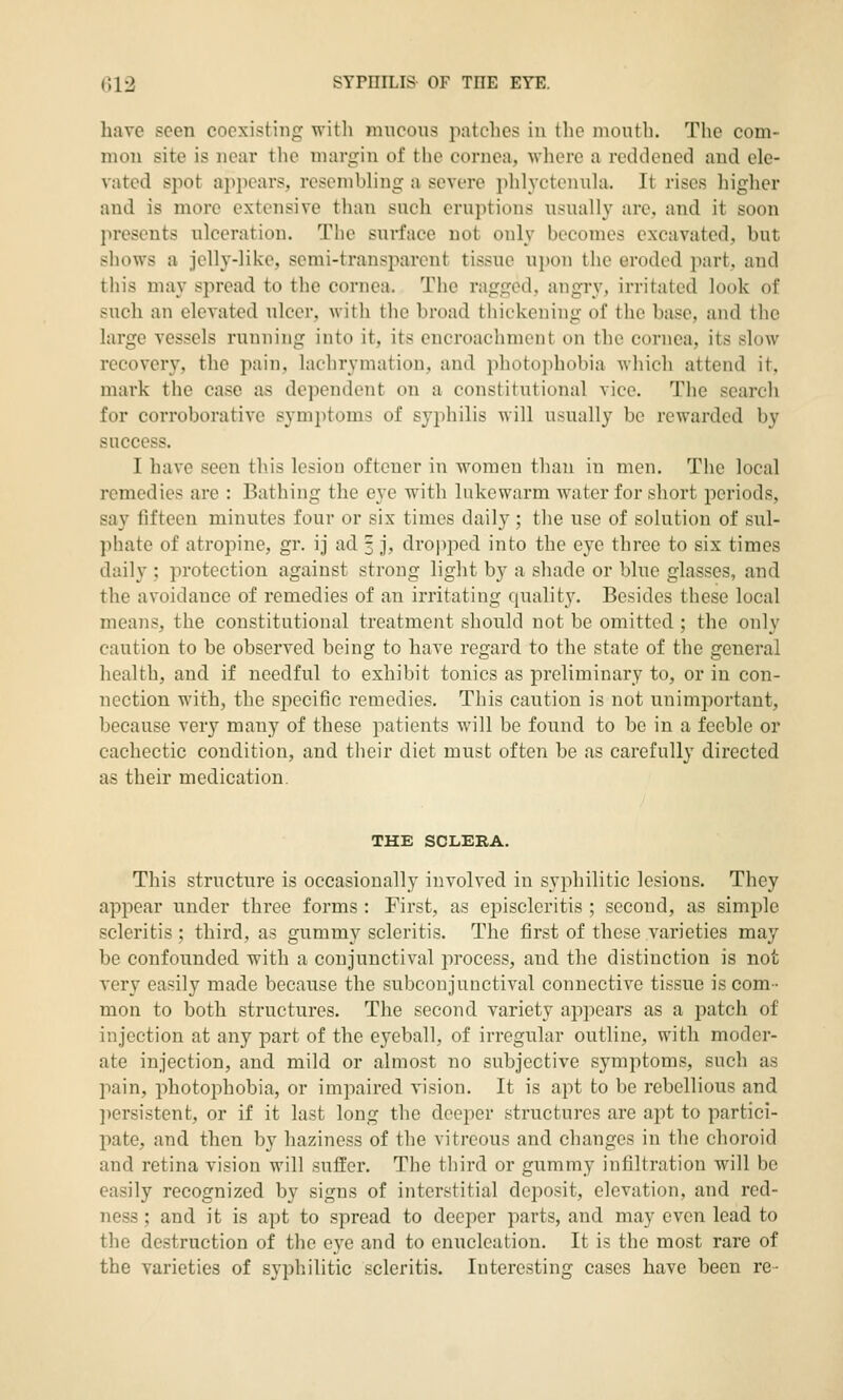 have seen coexisting with mncous jiatches in tlie mouth. The com- mon site is near the margin of the cornea, where a reddened and ele- vated spot apjiears, resembling a severe phlyctenula. It rises higher and is more extensive than such eruptions usually are, and it soon presents ulceration. The surface not only becomes excavated, but shows a jelly-like, semi-transparent tissue upon the eroded part, and this may spread to the cornea. The ragged, angry, irritated look of such an elevated ulcer, with the broad thickening of the base, and the large vessels running into it, its encroachment on the cornea, its slow recovery, the pain, lachrymation, and photophobia which attend it, mark the case as dependent on a constitutional vice. The search for corroborative symptoms of syphilis will usually be rewarded by success. I have seen this lesion oftener in women than in men. The local remedies are : Bathing the eye with lukewarm water for short periods, say fifteen minutes four or six times daily; the use of solution of sul- phate of atropine, gr. ij ad 3 j, droiii:)ed into the eye three to six times daily ; protection against strong light by a shade or blue glasses, and the avoidance of remedies of an irritating quality. Besides these local means, the constitutional treatment should not be omitted ; the only caution to be observed being to have regard to the state of the general health, and if needful to exhibit tonics as preliminary to, or in con- nection with, the specific remedies. This caution is not unimportant, because very many of these patients will be found to be in a feeble or cachectic condition, and their diet must often be as carefully directed as their medication. THE SCLERA. This structure is occasionally involved in syphilitic lesions. They api^ear under three forms : First, as episcleritis ; second, as simple scleritis ; third, as gummy scleritis. The first of these varieties may be confounded with a conjunctival process, and the distinction is not very easily made because the subconjunctival connective tissue is com- mon to both structures. The second variety appears as a patch of injection at any part of the eyeball, of irregular outline, with moder- ate injection, and mild or almost no subjective symptoms, such as pain, photophobia, or impaired vision. It is apt to be rebellious and ])ersistent, or if it last long the deeper structures are apt to partici- pate, and then by haziness of the vitreous and changes in tlie choroid and retina vision will suffer. The tliird or gummy infiltration will be easily recognized by signs of interstitial deposit, elevation, and red- ness ; and it is apt to spread to deeper parts, and may even lead to the destruction of the eye and to enucleation. It is the most rare of the varieties of syphilitic scleritis. Interesting cases have been re-