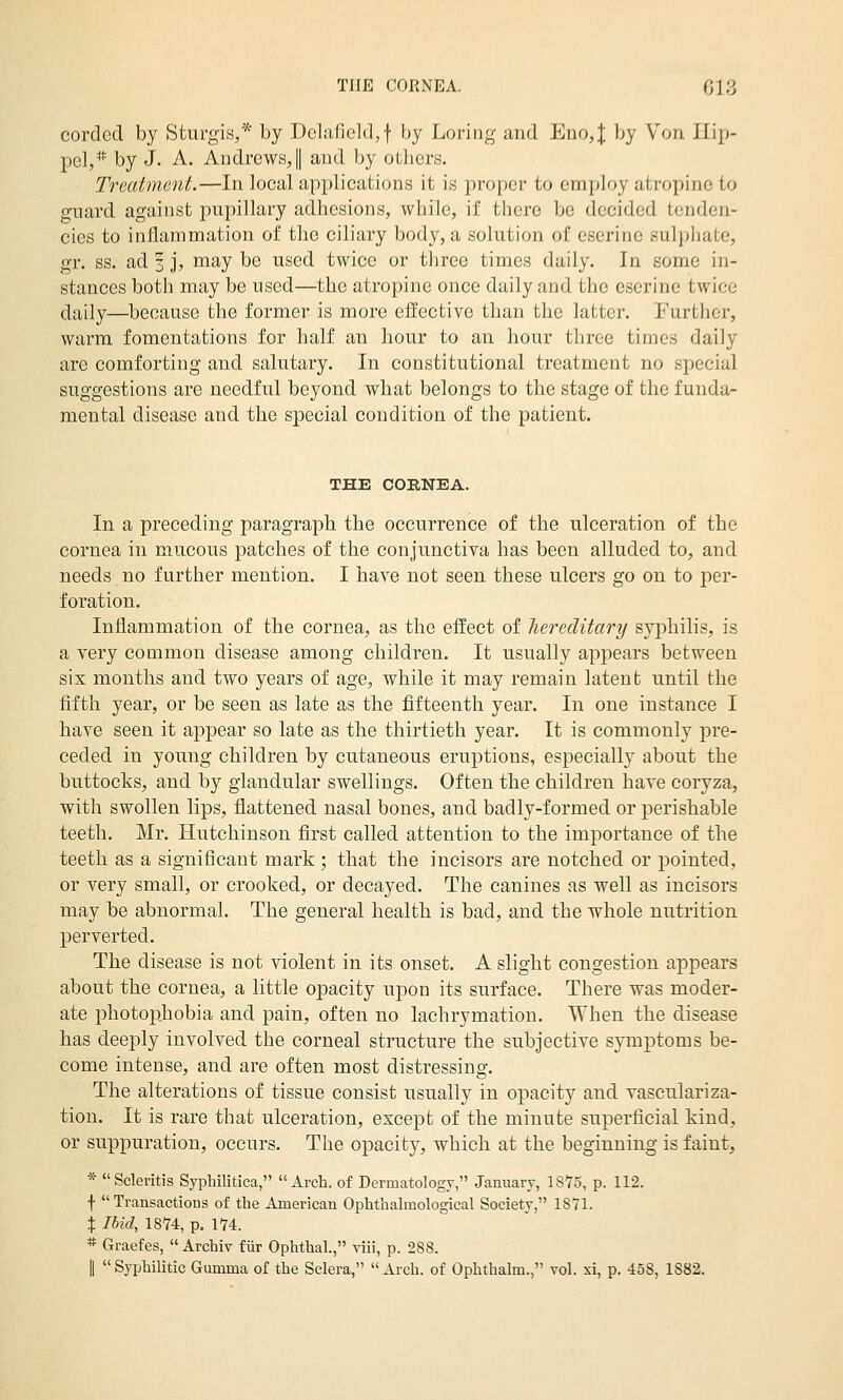 corded by Sturgis,* by Dclaficl(],f by Loring and Eno4 by Von Ifip- pel,* by J. A. Andrews,! and by otbcrs. Treatment.—In local applications it is proper to employ atropine to guard against pupillary adhesions, while, if there be decided tenden- cies to inflammation of the ciliary body, a solution of eserine sulphate, gr. ss. ad 3 j, may be used twice or three times daily. In some in- stances both may be used—the atropine once daily and the eserine twice daily—because the former is more effective than the latter. Further, warm fomentations for half an hour to an hour three times daily are comforting and salutary. In constitutional treatment no special suggestions are needful beyond what belongs to the stage of the funda- mental disease and the special condition of the patient. THE CORNEA. In a preceding paragraph the occurrence of the ulceration of the cornea in mucous j)atches of the conjunctiva has been alluded to, and needs no further mention. I have not seen these ulcers go on to per- foration. Inflammation of the cornea, as the effect of hereditary syphilis, is a very common disease among children. It usually appears between six months and two years of age, while it may remain latent until the fifth year, or be seen as late as the fifteenth year. In one instance I have seen it appear so late as the thirtieth year. It is commonly pre- ceded in young children by cutaneous eruptions, especially about the buttocks, and by glandular swellings. Often the children have coryza, with swollen lips, flattened nasal bones, and badly-formed or perishable teeth. Mr. Hutchinson first called attention to the importance of the teeth as a significant mark ; that the incisors are notched or pointed, or very small, or crooked, or decayed. The canines as well as incisors may be abnormal. The general health is bad, and the whole nutrition perverted. The disease is not violent in its onset. A slight congestion appears about the cornea, a little opacity w^ou its surface. There was moder- ate photophobia and pain, often no lachrymation. When the disease has deeply involved the corneal structure the subjective symptoms be- come intense, and are often most distressing. The alterations of tissue consist usually in opacity and vasculariza- tion. It is rare that ulceration, except of the minute superficial kind, or suppuration, occurs. The opacity, which at the beginning is faint, * Scleritis Syphilitica, Arch, of Dermatology, January, IS'ZS, p. 112. f Transactions of the American Ophthalmological Society, 1871. X Ibid, 18*74, p. 174. * Graefes,  Archiv fiir Ophthal., viii, p. 288. II Syphilitic Gumma of the Sclera, Arch, of Ophthalm., vol. xi, p. 458, 1882.