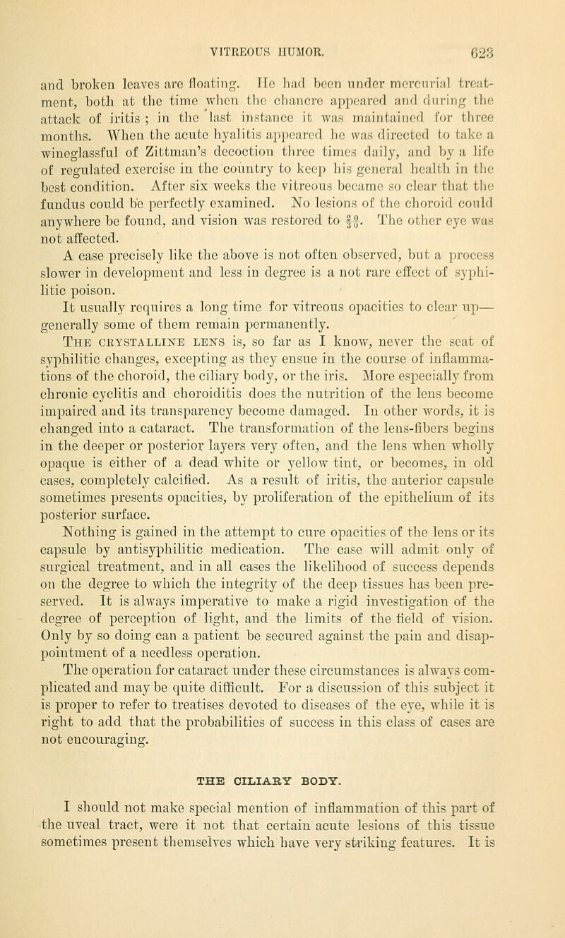 and broken leaves are floating. He had been under mercurial treat- ment, both at the time vvlicn the chancre appeared and during the attack of iritis ; in tlic hist instance it was maintained for three months. When, tlie acute hyalitis appeared he was directed to take a wineglassful of Zittman's decoction three times daily, and by a life of regulated exercise in the country to keep his general health in tlie best condition. After six weeks the vitreous became so clear that the fundus could be perfectly examined. No lesions of the choroid could anywhere be found, and vision was restored to |g-. The other eye was not affected. A case precisely like the above is not often observed, but a process slower in development and less in degree is a not rare effect of syphi- litic poison. It usually requires a long time for vitreous opacities to clear up— generally some of them remain permanently. The CRYSTALLiisrE LENS is, so far as I know, never the seat of syphilitic changes, excepting as they ensue in the course of inflamma- tions of the choroid, the ciliary body, or the iris. More especially from chronic cyclitis and choroiditis does the nutrition of the lens become impaired and its transj^arency become damaged. In other words, it is changed into a cataract. The transformation of the lens-fibers begins in the deeper or posterior layers very often, and the lens when wholly opaque is either of a dead white or yellow tint, or becomes, in old cases, completely calcified. As a result of iritis, the anterior capsule sometimes presents opacities, by proliferation of the epithelium of its posterior surface. Nothing is gained in the attemjDt to cure opacities of the lens or its capsule by antisyphilitic medication. The case will admit only of surgical treatment, and in all cases the likelihood of success depends on the degree to which the integrity of the deep tissues has been pre- served. It is always imperative to make a rigid investigation of the degree of perception of light, and the limits of the field of vision. Only by so doing can a patient be secured against the pain and disap- pointment of a needless operation. The operation for cataract under these circumstances is always com- plicated and may be quite difScult. For a discussion of this subject it is proper to refer to treatises devoted to diseases of the eye, while it is right to add that the probabilities of success in this class of cases are not encouraging. THE CILIARY BODY. I should not make special mention of inflammation of this part of the uveal tract, were it not that certain acute lesions of this tissue sometimes present themselves which have very stiiking features. It is