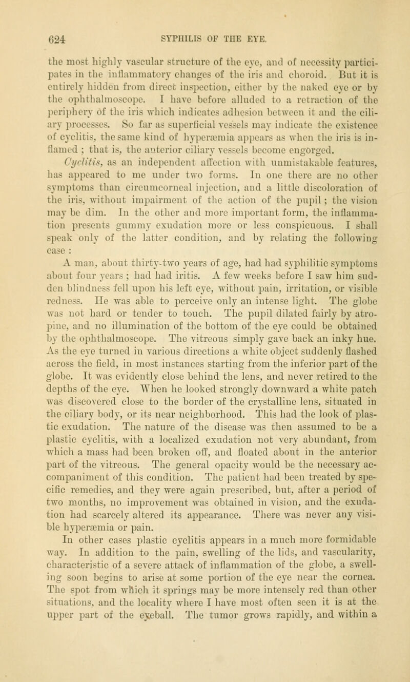 the most highly vascular structure of the eye, autl of necessity partici- pates in the inllammatery changes of the iris and choroid. But it is entirely hidden from direct inspection, either by the naked eye or by the ophthalmoscope. I have before alluded to a retraction of the periphery 6t the iris which indicates adhesion between it and the cili- ary processes. So far as superficial vessels may indicate the existence of cyclitis, the same kind of hypcra^mia appears as when the iris is in- flamed ; that is, the anterior ciliary vessels become engorged. Ci/ch'tis, as an independent affection with unmistakable features, has appeared to me under two forms. In one there are no other symptoms than circumcorneal injection, and a little discoloration of the iris, without impairment of the action of the pupil; the vision may be dim. In the other and more important form, the inllanima- tiou presents gummy exudation more or less conspicuous. I shall speak only of the latter condition, and by relating the following- case : A man, about thirty-two 3ears of age, had had syjDhilitic symptoms about four years ; had had iritis. A few weeks before I saw him sud- den blindness fell upon his left eye, without pain, irritation, or visible redness. lie was able to perceive only an intense light. The globe was not hard or tender to touch. The pupil dilated fairly by atro- pine, and no illumination of the bottom of the eye could be obtained by the ophthalmoscope. The vitreous simply gave back an inky hue. As the eye turned in various directions a white object suddenly flashed across the field, in most instances starting from the inferior part of the globe. It was evidently close behind the lens, and never retired to the depths of the eye. When he looked strongly downward a white patch was discovered close to the border of the crj'stalline lens, situated in the ciliary body, or its near neighborhood. This had the look of plas- tic exudation. The nature of the disease was then assumed to be a plastic cyclitis, with a localized exudation not very abundant, from which a mass had been broken off, and floated about in the anterior part of the vitreous. The general opacity would be the necessary ac- companiment of this condition. The patient had been treated by spe- cific remedies, and they were again prescribed, but, after a period of two months, no improvement was obtained in vision, and the exuda- tion had scarcely altered its appearance. There was never any visi- ble hyperaemia or pain. In other cases plastic cyclitis appears in a much more formidable way. In addition to the pain, swelling of the lids, and vascularity, characteristic of a severe attack of inflammation of the globe, a swell- ing soon begins to arise at some portion of the eye near the cornea. The spot from wllich it springs may be more intensely red than other situations, and the locality where I have most often seen it is at the upper part of the eyeball. The tumor grows rapidly, and within a