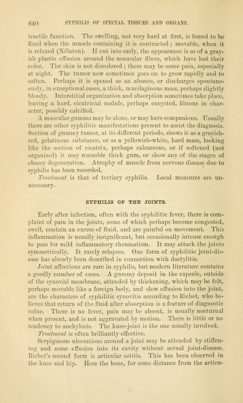 tractile function. The swelling, not very hard at first, is found to be fixed when the muscle containing it is contracted ; movable, when it is relaxed (Xelaton). If cut into early, the appearance is as of a gray- ish plastic effusion around the muscular libers, which have lost their color. Th6 skin is not discolored ; there may be some pain, especially at night. The tumor now sometimes goes on to grow rapidly and to soften. Perhaps it is opened as an abscess, or discharges spontane- ously, in exceptional cases, a thick, mucilaginous mass, perhaps slightly bloody. Interstitial organization and absorption sometimes take place, leaving a hard, cicatricial nodule, perhaps encysted, iibrous in char- acter, possibly calcified. A muscular gumma may be alone, or may have companions. Usually there are other syphilitic manifestations present to assist the diagnosis. Section of gummy tumor, at its different periods, shows it as a grayish- red, gelatinous substance, or as a yellowish-white, hard mass, looking like the section of cicatrix, perhaps calcareous, or if softened (not organized) it may resemble thick gum, or show any of the stages of cheesy degeneration. Atrophy of muscle from nervous disease due to syphilis has been recorded. Treatment is that of tertiary syphilis. Local measures are un- necessary. SYPHILIS OF THE JOINTS. Early after infection, often with the syphilitic fever, there is com- plaint of pain in the joints, some of which perhaps become congested, swell, contain an excess of fluid, and are j^ainful on movement. This inflammation is usually insignificant, but occasionally intense enough to pass for mild inflammatory rheumatism. It may attack the joints symmetrically. It rarely relapses. One form of syphilitic joint-dis- ease has already been described in connection with dactylitis. Joint affections are rare in syphilis, but modern literature contains a goodly number of cases. A gummy deposit in the capsule, outside of the synovial membrane, attended by thickening, which may be felt, perhaps movable like a foreign body, and slow effusion into the joint, are the characters of syphilitic synovitis according to Eichet, who be- lieves that return of the fluid after absorption is a feature of diagnostic value. There is no fever, pain may be absent, is usually nocturnal when present, and is not aggravated by motion. There is little or no tendency to anchylosis. The knee-joint is the one usually involved. Treatment is often brilliantly effective. Serpiginous ulcerations around a joint may be attended by stiffen- ing and some effusion into its cavity without actual joint-disease. Eichet's second form is articular ostitis. This has been observed in the knee and hip. Here the bone, for some distance from the articu-