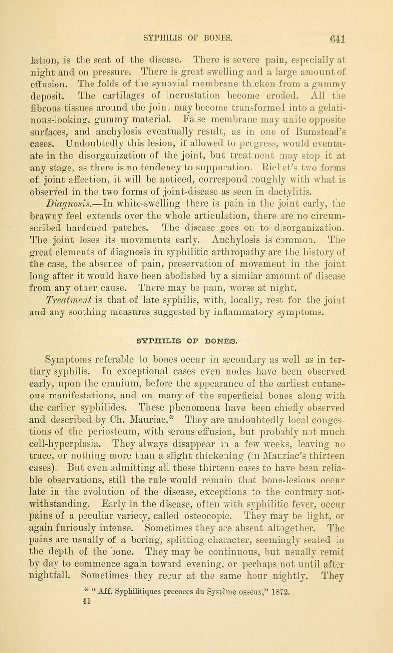 lation, is the seat of the disease. There is severe pain, especially at night and on pressure. 'J'hcre is great swelling and a large amount of effusion. The folds of the synovial membrane thicken from a gummy deposit. The cartilages of incrustation become eroded. All the fibrous tissues around the joint may become transformed, into a gelati- nous-looking, gummy material. False membrane may unite opposite surfaces, and. anchylosis eventually result, as in one of Bumstead's cases. Undoubtedly this lesion, if allowed, to progress, would eventu- ate in the disorganization of the joint, but treatment may stop it at any stage, as there is no tendency to suppuration. Kichet's two forms of joint affection, it will be noticed, corresj)ond roughly with what is observed in the two forms of joint-disease as seen in dactylitis. Diagnosis.—In white-swelling there is pain in the joint early, the brawny feel extends over the whole articulation, there are no circum- scribed hardened patches. The disease goes on to disorganization. The joint loses its movements early. Anchylosis is common. The great elements of diagnosis in syphilitic arthropathy are the history of the case, the absence of pain, preservation of movement in the joint long after it would have been abolished by a similar amount of disease from any other cause. There may be pain, worse at night. Treatment is that of late syphilis, with, locally, rest for the joint and any soothing measures suggested by inflammatory symptoms. SYPHILIS OF BONES. Symptoms referable to bones occur in secondary as well as in ter- tiary syphilis. In exceptional cases even nodes have been observed early, upon the cranium, before the appearance of the earliest cutane- ous manifestations, and on many of the superficial bones along with the earlier syphilides. These phenomena have been chiefly observed and described by Gh. Mauriac* They are undoubtedly local conges- tions of the periosteum, with serous effusion, but probably not much cell-hyperplasia. They always disappear in a few weeks, leaving no trace, or nothing more than a slight thickening (in Mauriac's thirteen cases). But even admitting all these thirteen cases to have been relia- ble observations, still the rule would remain that bone-lesions occur late in the evolution of the disease, exceptions to the contrary not- withstanding. Early in the disease, often with syphilitic fever, occur pains of a peculiar variety, called osteocopic. They may be light, or again furiously intense. Sometimes they are absent altogether. The pains are usually of a boring, splitting character, seemingly seated in the depth of the bone. They may be continuous, but usually remit by day to commence again toward evening, or perhaps not until after nightfall. Sometimes they recur at the same hour nightly. They * Aff. Syphilitiques precoces du Systeme osseux, 1S72. 41