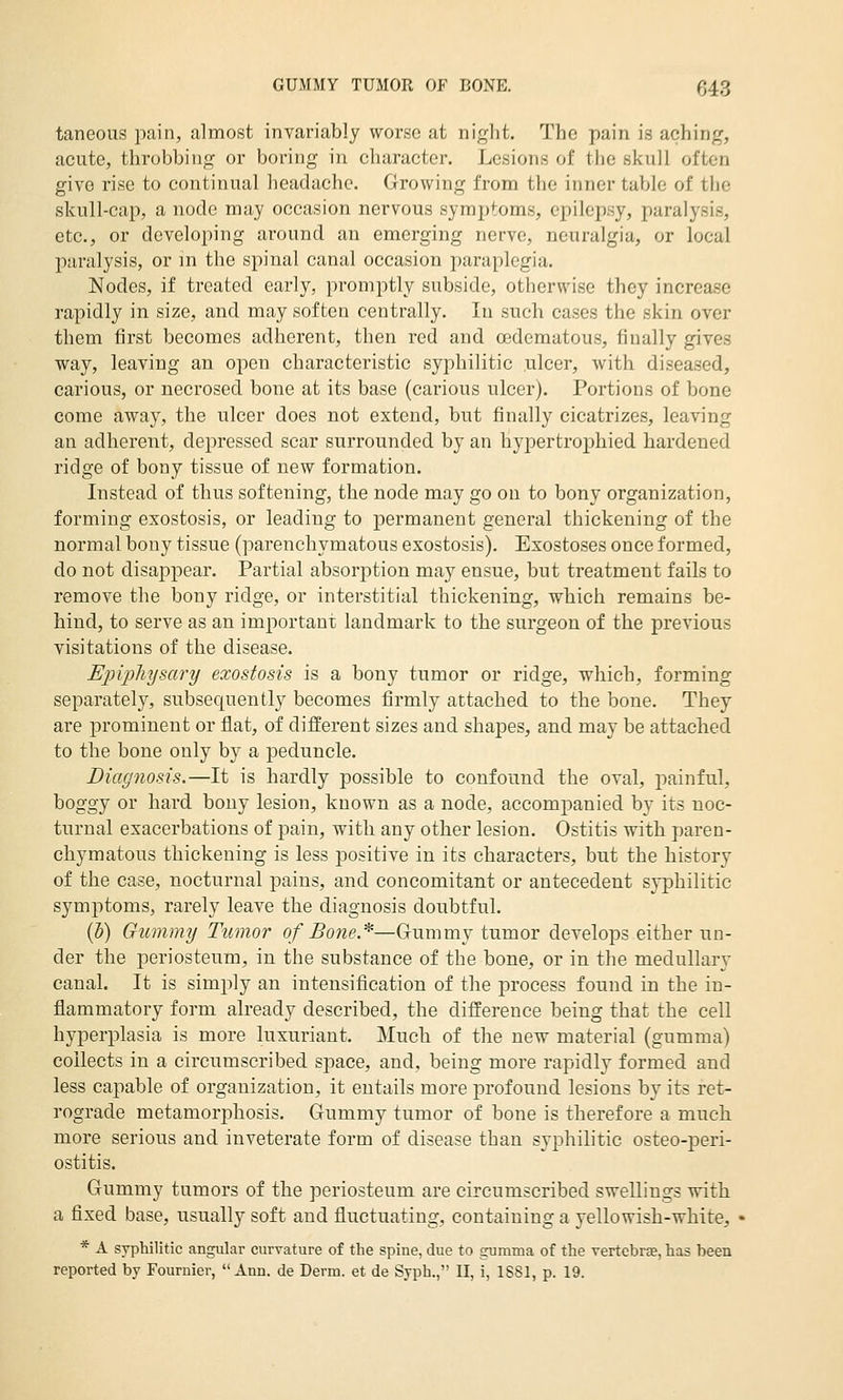 taneous pain, almost invariably worse at night. The pain is aching, acute, throbbing or boring in character. Lesions of the skull often give rise to continual headache. Growing from the inner table of the skull-cap, a node may occasion nervous symptoms, epilepsy, paralysis, etc., or developing around an emerging nerve, neuralgia, or local paralysis, or m the spinal canal occasion paraplegia. Nodes, if treated early, promptly subside, otherwise they increase rapidly in size, and may soften centrally. In such cases the skin over them first becomes adherent, then red and oedematous, finally gives way, leaving an open characteristic syphilitic ulcer, with diseased, carious, or necrosed bone at its base (carious ulcer). Portions of bone come away, the ulcer does not extend, but finally cicatrizes, leaving an adherent, depressed scar surrounded by an hypertrophied hardened ridge of bony tissue of new formation. Instead of thus softening, the node may go on to bony organization, forming exostosis, or leading to jDcrmanent general thickening of the normal bony tissue (parenchymatous exostosis). Exostoses once formed, do not disappear. Partial absorijtion may ensue, but treatment fails to remove the bony ridge, or interstitial thickening, which remains be- hind, to serve as an important landmark to the surgeon of the previous visitations of the disease. Ejjipliysary exostosis is a bony tumor or ridge, which, forming separately, subsequently becomes firmly attached to the bone. They are prominent or flat, of different sizes and shapes, and may be attached to the bone only by a peduncle. Diagnosis.—It is hardly possible to confound the oval, painful, boggy or hard bony lesion, known as a node, accompanied by its noc- turnal exacerbations of pain, with any other lesion. Ostitis with paren- chymatous thickening is less positive in its characters, but the history of the case, nocturnal pains, and concomitant or antecedent syphilitic symptoms, rarely leave the diagnosis doubtful. (h) Gumimj Tumor of Bone.^—Gummy tumor develops either un- der the periosteum, in the substance of the bone, or in the medullary canal. It is simply an intensification of the process found in the in- flammatory form already described, the difference being that the cell hyperplasia is more luxuriant. Much of the new material (gumma) collects in a circumscribed space, and, being more rapidly formed and less capable of organization, it entails more profound lesions by its ret- rograde metamorphosis. Gummy tumor of bone is therefore a much more serious and inveterate form of disease than syphilitic osteo-peri- ostitis. Gummy tumors of the periosteum are circumscribed swellings with a fixed base, usually soft and fluctuating, containing a yellowish-white, * A syphilitic angular curvature of the spine, due to gumma of the vertcbrEe, has been reported by Fournier, Ann. de Derm, et de Syph., 11, i, 1881, p. 19.
